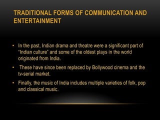 Traditional forms of communication and entertainmentIn the past, Indian drama and theatre were a significant part of “Indian culture” and some of the oldest plays in the world originated from India. These have since been replaced by Bollywood cinema and the tv-serial market. Finally, the music of India includes multiple varieties of folk, pop and classical music.