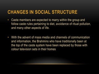 Changes in Social StructureCaste members are expected to marry within the group and follow caste rules pertaining to diet, avoidance of ritual pollution, and many other aspects of life.With the advent of mass media and channels of communication and information, the Brahmins who have traditionally been at the top of the caste system have been replaced by those with colour television sets in their homes 