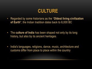 CultureRegarded by some historians as the “Oldest living civilization of Earth", the Indian tradition dates back to 8,000 BCThe culture of India has been shaped not only by its long history, but also by its ancient heritages.India's languages, religions, dance, music, architecture and customs differ from place to place within the country
