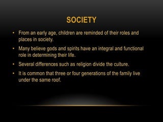 societyFrom an early age, children are reminded of their roles and places in society.Many believe gods and spirits have an integral and functional role in determining their life.Several differences such as religion divide the culture.It is common that three or four generations of the family live under the same roof.
