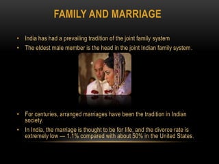 Family and MarriageIndia has had a prevailing tradition of the joint family systemThe eldest male member is the head in the joint Indian family system.For centuries, arranged marriages have been the tradition in Indian society.In India, the marriage is thought to be for life, and the divorce rate is extremely low — 1.1% compared with about 50% in the United States.