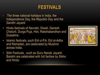 festivalsThe three national holidays in India, the Independence Day, the Republic Day and the Gandhi JayantiHindu festivals of Navratri, Diwali, Ganesh Chaturti, Durga Puja, Holi, Rakshabandhan and Dussehra.Islamic festivals, such Eidul-Fitr, Eid al-Adha and Ramadan, are celebrated by Muslims across India.Sikh Festivals , such as Guru Nanak Jayanti, Baiskhiare celebrated with full fanfare by Sikhs and Hindu