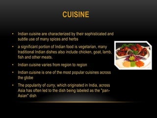 cuisineIndian cuisine are characterized by their sophisticated and subtle use of many spices and herbsa significant portion of Indian food is vegetarian, many traditional Indian dishes also include chicken, goat, lamb, fish and other meats.Indian cuisine varies from region to regionIndian cuisine is one of the most popular cuisines across the globeThe popularity of curry, which originated in India, across Asia has often led to the dish being labeled as the "pan-Asian" dish