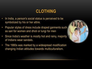 clothingIn India, a person's social status is perceived to be symbolized by his or her attire. Popular styles of dress include draped garments such as sari for women and dhoti or lungi for menSince India's weather is mostly hot and rainy, majority of Indians wear sandals. The 1980s was marked by a widespread modification changing Indian attitudes towards multiculturalism.