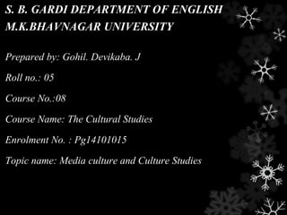 S. B. GARDI DEPARTMENT OF ENGLISH
M.K.BHAVNAGAR UNIVERSITY
Prepared by: Gohil. Devikaba. J
Roll no.: 05
Course No.:08
Course Name: The Cultural Studies
Enrolment No. : Pg14101015
Topic name: Media culture and Culture Studies
 