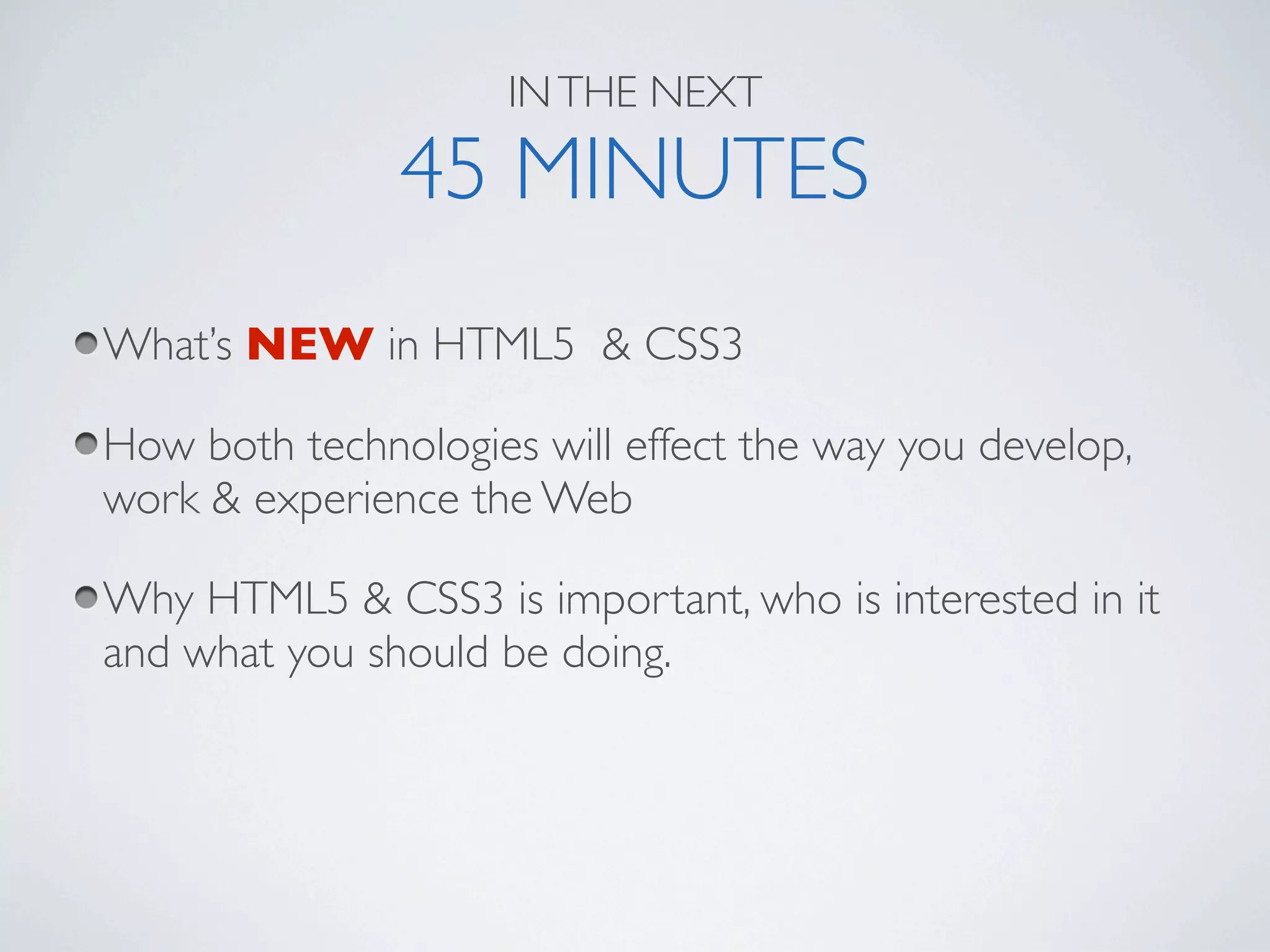 IN THE NEXT

               45 MINUTES
What’s NEW in HTML5 & CSS3

How both technologies will effect the way you develop,
work & experience the Web

Why HTML5 & CSS3 is important, who is interested in it
and what you should be doing.
 