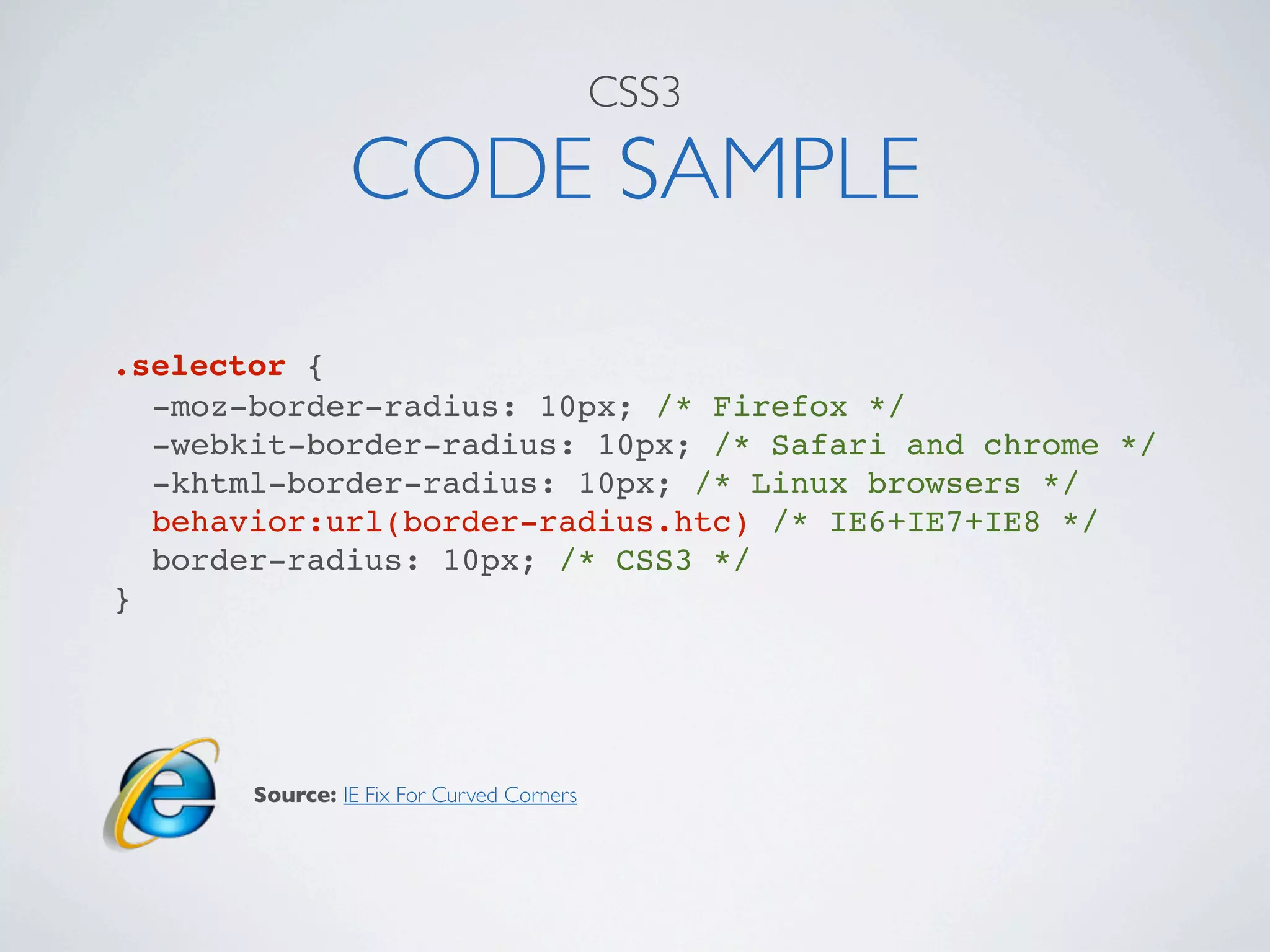 CSS3

                CODE SAMPLE
.selector {
  -moz-border-radius: 10px; /* Firefox */
  -webkit-border-radius: 10px; /* Safari and chrome */
  -khtml-border-radius: 10px; /* Linux browsers */
  behavior:url(border-radius.htc) /* IE6+IE7+IE8 */
  border-radius: 10px; /* CSS3 */
}




       Source: IE Fix For Curved Corners
 