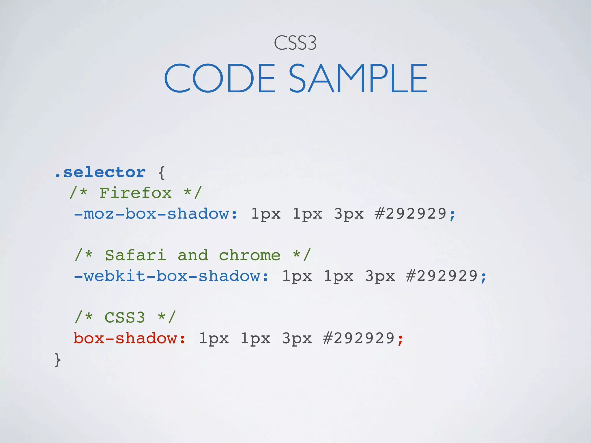 CSS3

            CODE SAMPLE

.selector {
  /* Firefox */
   -moz-box-shadow: 1px 1px 3px #292929;

    /* Safari and chrome */
    -webkit-box-shadow: 1px 1px 3px #292929;

    /* CSS3 */
    box-shadow: 1px 1px 3px #292929;
}
 