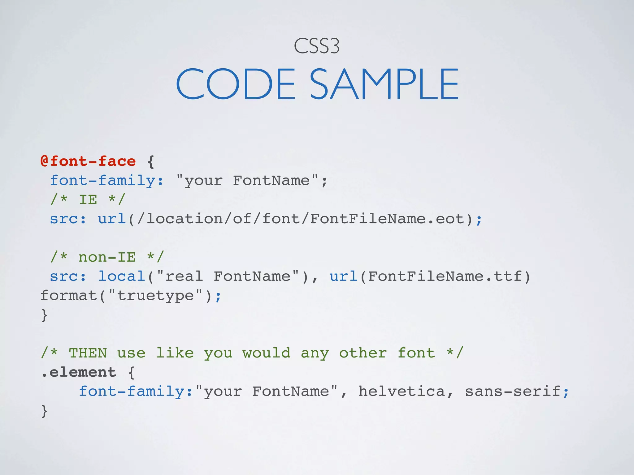 CSS3

              CODE SAMPLE
@font-face {
 font-family: "your FontName";
 /* IE */
 src: url(/location/of/font/FontFileName.eot);

  /* non-IE */
  src: local("real FontName"), url(FontFileName.ttf)
format("truetype");
}

/* THEN use like you would any other font */
.element {
    font-family:"your FontName", helvetica, sans-serif;
}
 