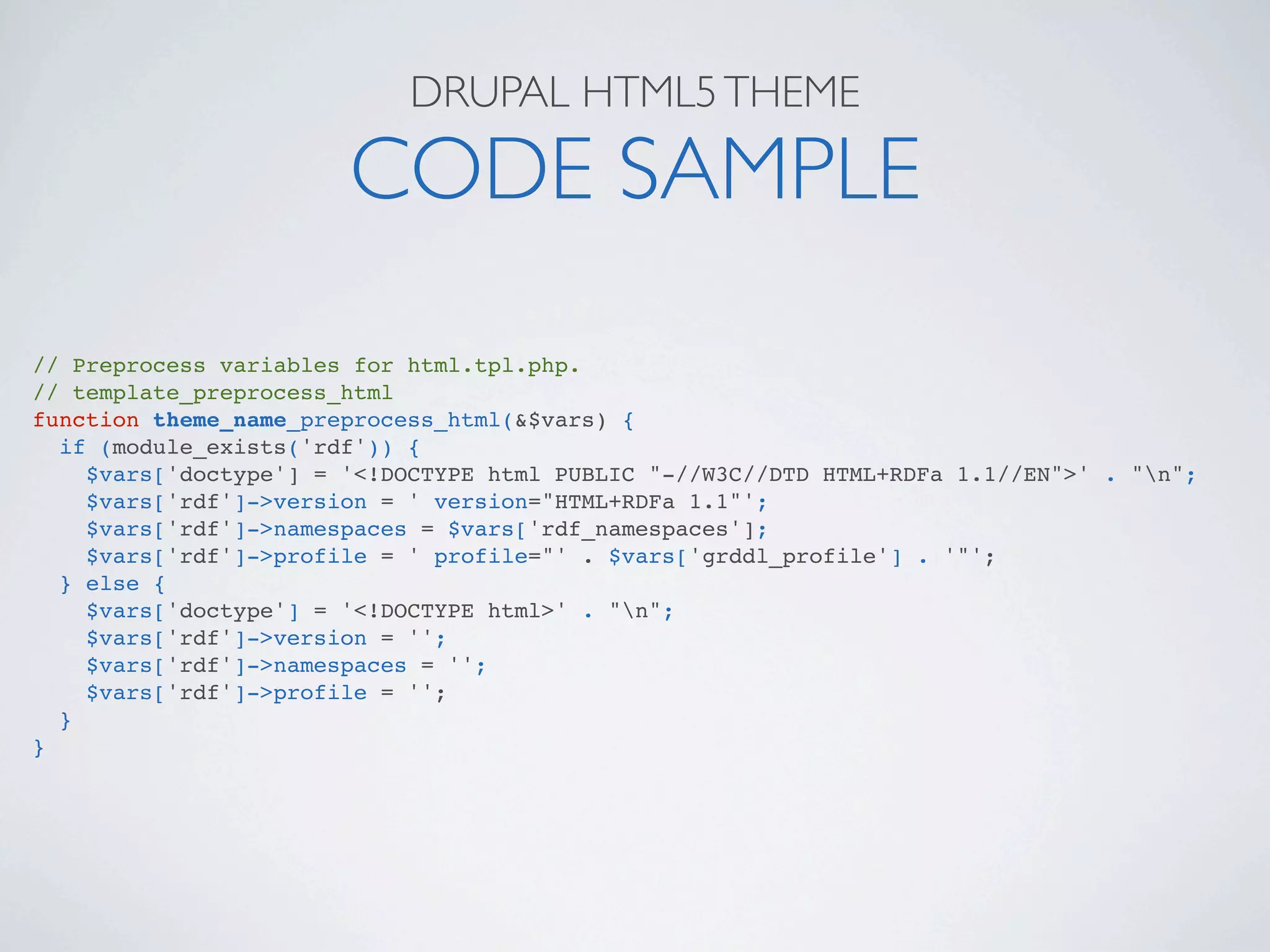 DRUPAL HTML5 THEME

                       CODE SAMPLE
// Preprocess variables for html.tpl.php.
// template_preprocess_html
function theme_name_preprocess_html(&$vars) {
  if (module_exists('rdf')) {
    $vars['doctype'] = '<!DOCTYPE html PUBLIC "-//W3C//DTD HTML+RDFa 1.1//EN">' . "n";
    $vars['rdf']->version = ' version="HTML+RDFa 1.1"';
    $vars['rdf']->namespaces = $vars['rdf_namespaces'];
    $vars['rdf']->profile = ' profile="' . $vars['grddl_profile'] . '"';
  } else {
    $vars['doctype'] = '<!DOCTYPE html>' . "n";
    $vars['rdf']->version = '';
    $vars['rdf']->namespaces = '';
    $vars['rdf']->profile = '';
  }
}
 