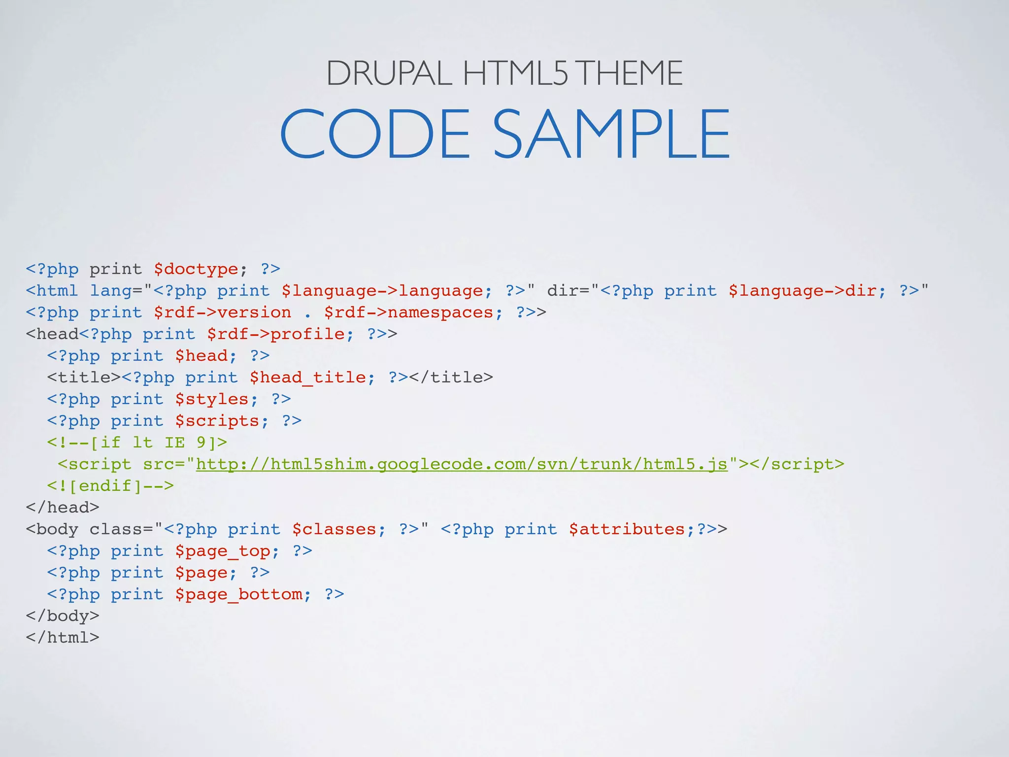 DRUPAL HTML5 THEME

                       CODE SAMPLE
<?php print $doctype; ?>
<html lang="<?php print $language->language; ?>" dir="<?php print $language->dir; ?>"
<?php print $rdf->version . $rdf->namespaces; ?>>
<head<?php print $rdf->profile; ?>>
  <?php print $head; ?>
  <title><?php print $head_title; ?></title>
  <?php print $styles; ?>
  <?php print $scripts; ?>
  <!--[if lt IE 9]>
   <script src="http://html5shim.googlecode.com/svn/trunk/html5.js"></script>
  <![endif]-->
</head>
<body class="<?php print $classes; ?>" <?php print $attributes;?>>
  <?php print $page_top; ?>
  <?php print $page; ?>
  <?php print $page_bottom; ?>
</body>
</html>
 