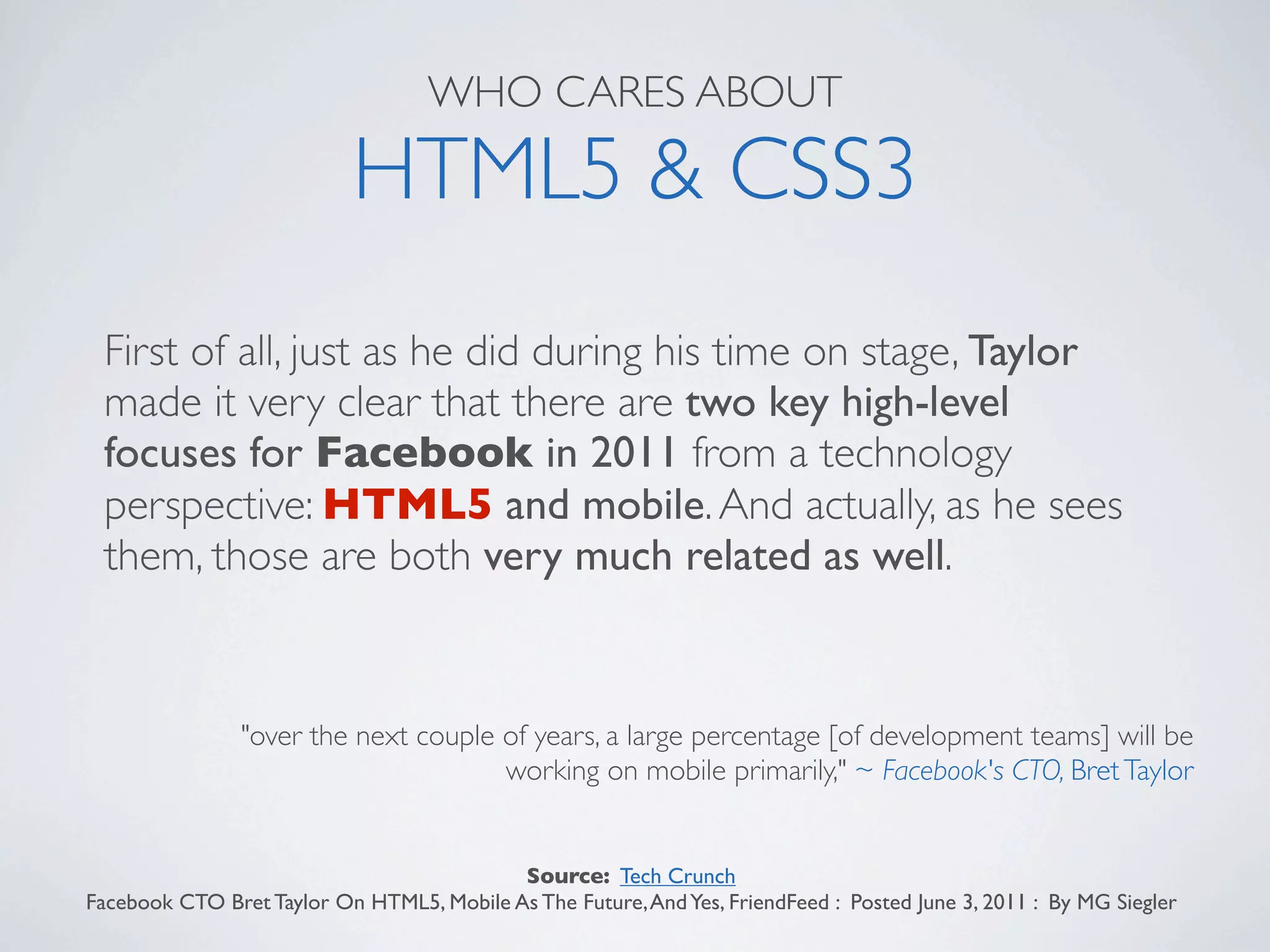 WHO CARES ABOUT

                           HTML5 & CSS3
 First of all, just as he did during his time on stage, Taylor
 made it very clear that there are two key high-level
 focuses for Facebook in 2011 from a technology
 perspective: HTML5 and mobile. And actually, as he sees
 them, those are both very much related as well.


                "over the next couple of years, a large percentage [of development teams] will be
                                      working on mobile primarily," ~ Facebook's CTO, Bret Taylor


                                           Source: Tech Crunch
Facebook CTO Bret Taylor On HTML5, Mobile As The Future, And Yes, FriendFeed : Posted June 3, 2011 : By MG Siegler
 