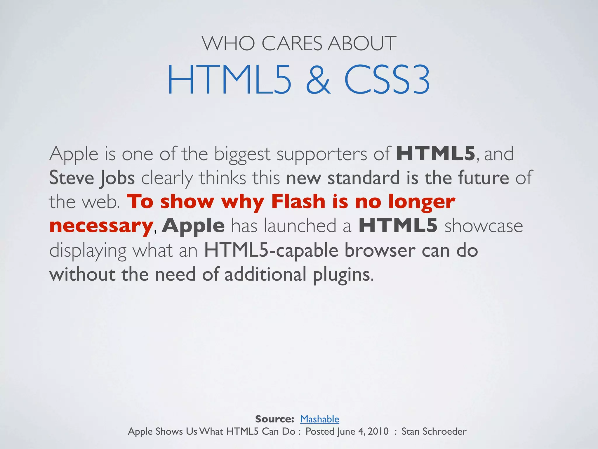 WHO CARES ABOUT

                HTML5 & CSS3
Apple is one of the biggest supporters of HTML5, and
Steve Jobs clearly thinks this new standard is the future of
the web. To show why Flash is no longer
necessary, Apple has launched a HTML5 showcase
displaying what an HTML5-capable browser can do
without the need of additional plugins.




                                 Source: Mashable
         Apple Shows Us What HTML5 Can Do : Posted June 4, 2010 : Stan Schroeder
 