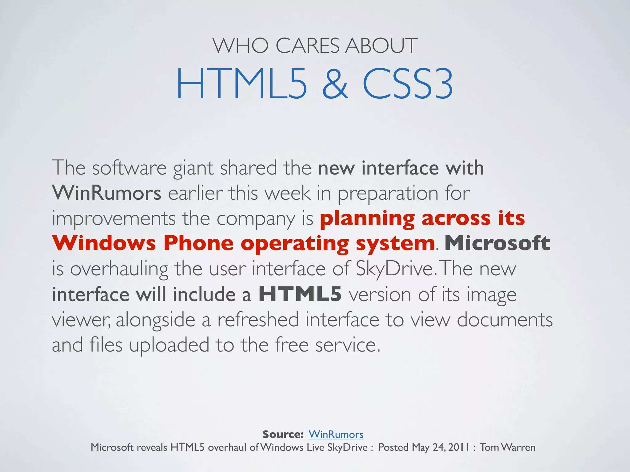 WHO CARES ABOUT

                     HTML5 & CSS3
The software giant shared the new interface with
WinRumors earlier this week in preparation for
improvements the company is planning across its
Windows Phone operating system. Microsoft
is overhauling the user interface of SkyDrive. The new
interface will include a HTML5 version of its image
viewer, alongside a refreshed interface to view documents
and ﬁles uploaded to the free service.


                                        Source: WinRumors
    Microsoft reveals HTML5 overhaul of Windows Live SkyDrive : Posted May 24, 2011 : Tom Warren
 