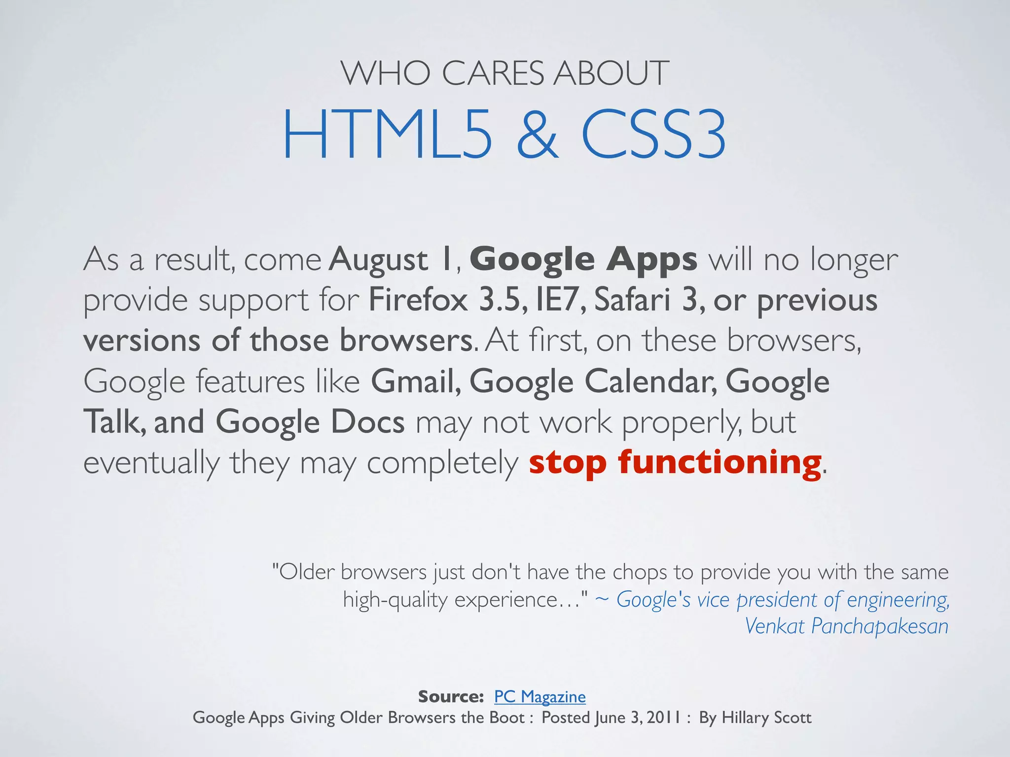 WHO CARES ABOUT

                  HTML5 & CSS3
As a result, come August 1, Google Apps will no longer
provide support for Firefox 3.5, IE7, Safari 3, or previous
versions of those browsers. At ﬁrst, on these browsers,
Google features like Gmail, Google Calendar, Google
Talk, and Google Docs may not work properly, but
eventually they may completely stop functioning.

                 "Older browsers just don't have the chops to provide you with the same
                        high-quality experience…" ~ Google's vice president of engineering,
                                                                   Venkat Panchapakesan

                                   Source: PC Magazine
       Google Apps Giving Older Browsers the Boot : Posted June 3, 2011 : By Hillary Scott
 