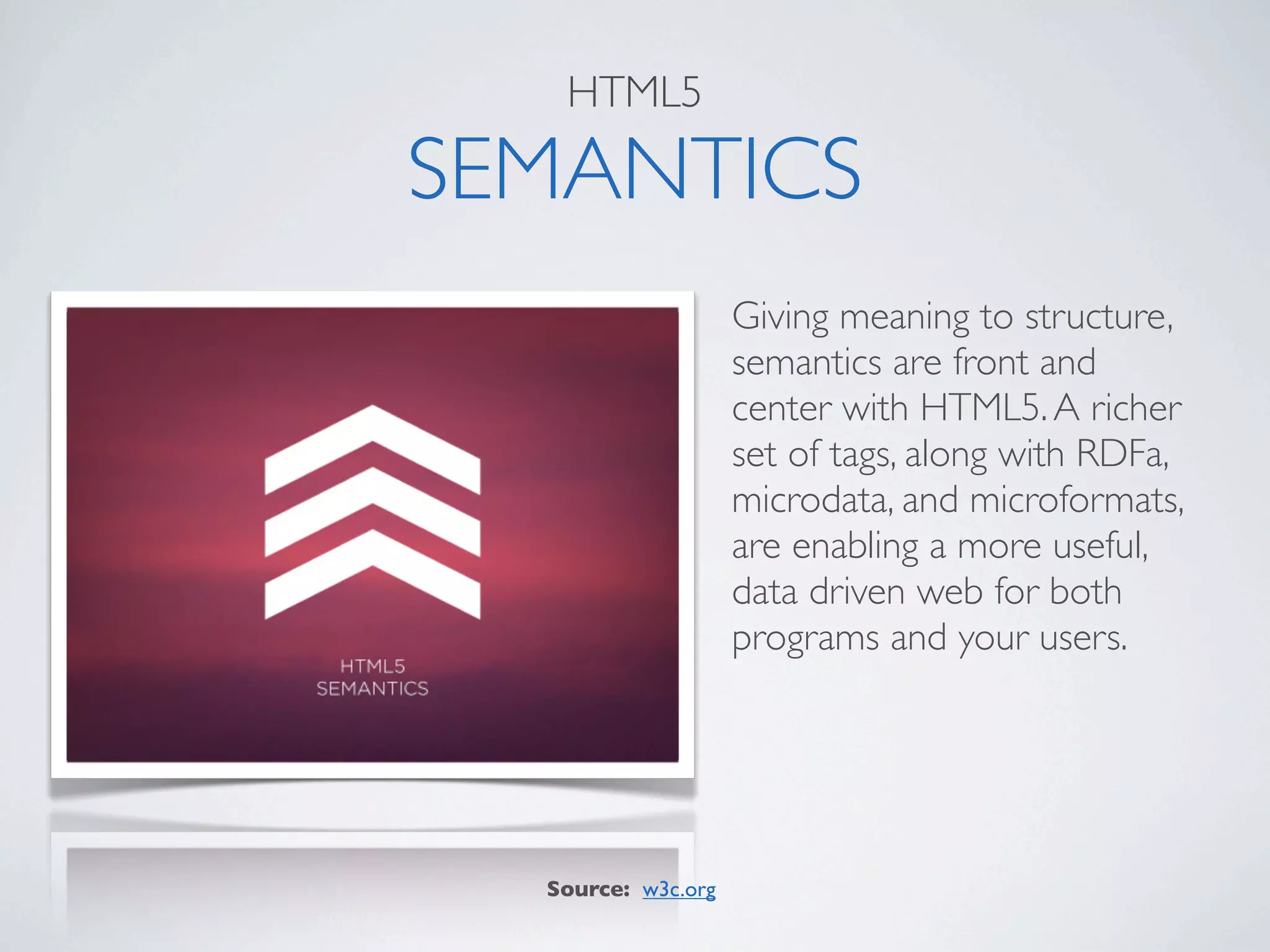 HTML5

SEMANTICS
                    Giving meaning to structure,
                    semantics are front and
                    center with HTML5. A richer
                    set of tags, along with RDFa,
                    microdata, and microformats,
                    are enabling a more useful,
                    data driven web for both
                    programs and your users.




  Source: w3c.org
 