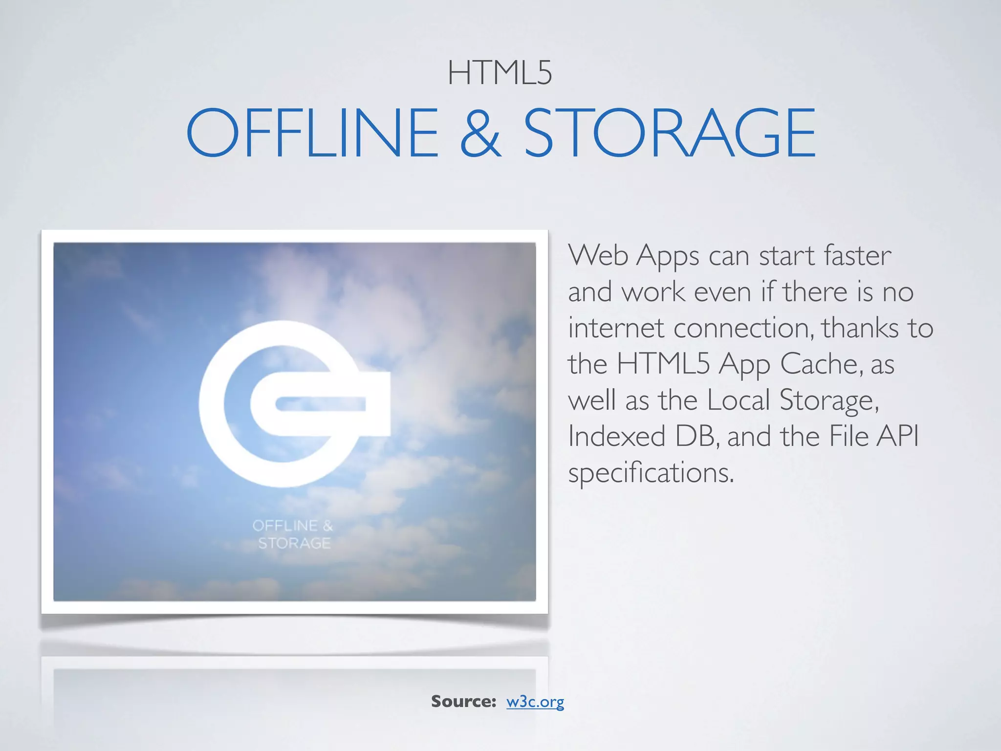 HTML5

OFFLINE & STORAGE
                        Web Apps can start faster
                        and work even if there is no
                        internet connection, thanks to
                        the HTML5 App Cache, as
                        well as the Local Storage,
                        Indexed DB, and the File API
                        speciﬁcations.




      Source: w3c.org
 