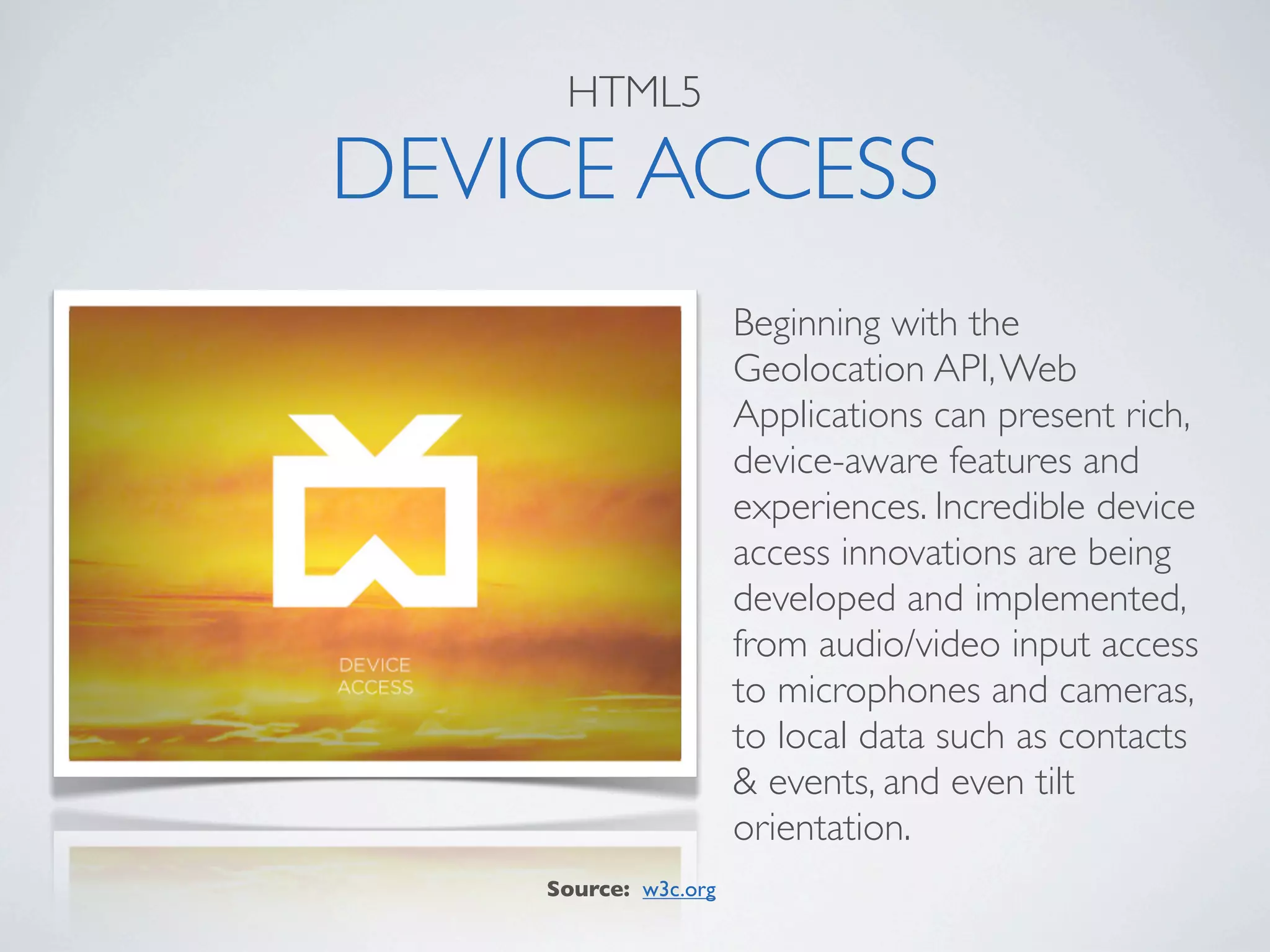HTML5

DEVICE ACCESS
                      Beginning with the
                      Geolocation API, Web
                      Applications can present rich,
                      device-aware features and
                      experiences. Incredible device
                      access innovations are being
                      developed and implemented,
                      from audio/video input access
                      to microphones and cameras,
                      to local data such as contacts
                      & events, and even tilt
                      orientation.
    Source: w3c.org
 