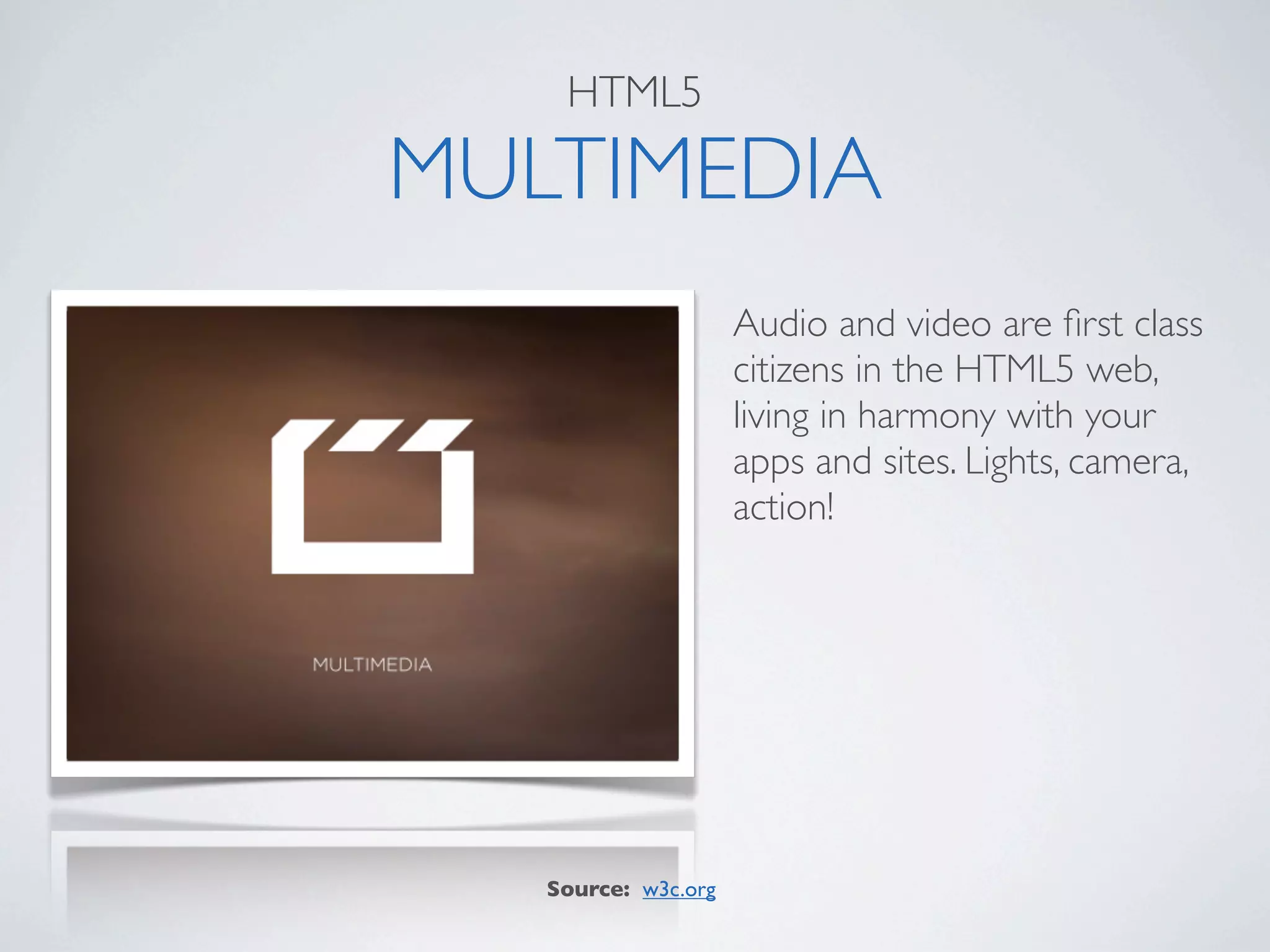 HTML5

MULTIMEDIA
                     Audio and video are ﬁrst class
                     citizens in the HTML5 web,
                     living in harmony with your
                     apps and sites. Lights, camera,
                     action!




   Source: w3c.org
 