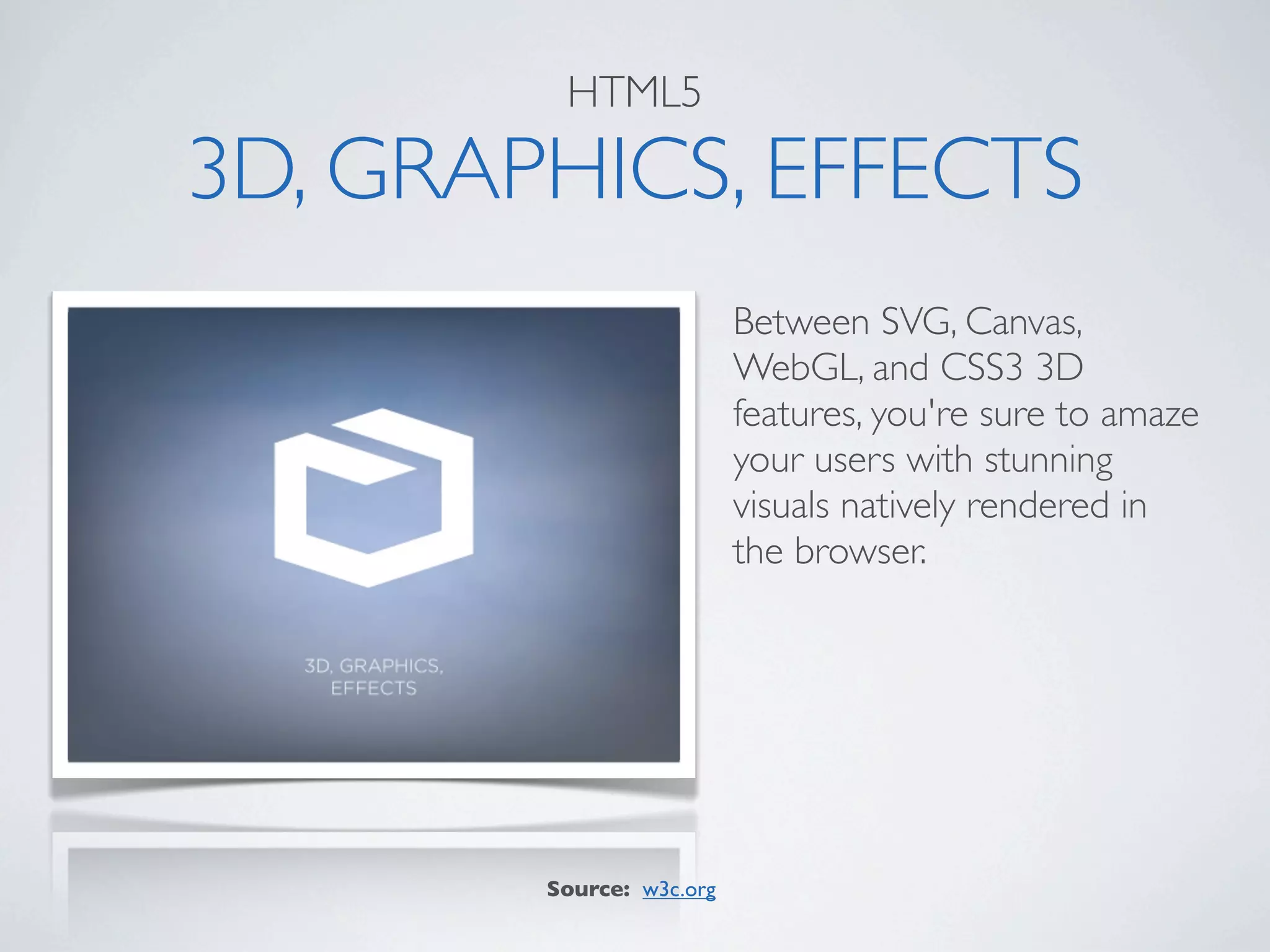 HTML5

3D, GRAPHICS, EFFECTS
                          Between SVG, Canvas,
                          WebGL, and CSS3 3D
                          features, you're sure to amaze
                          your users with stunning
                          visuals natively rendered in
                          the browser.




        Source: w3c.org
 