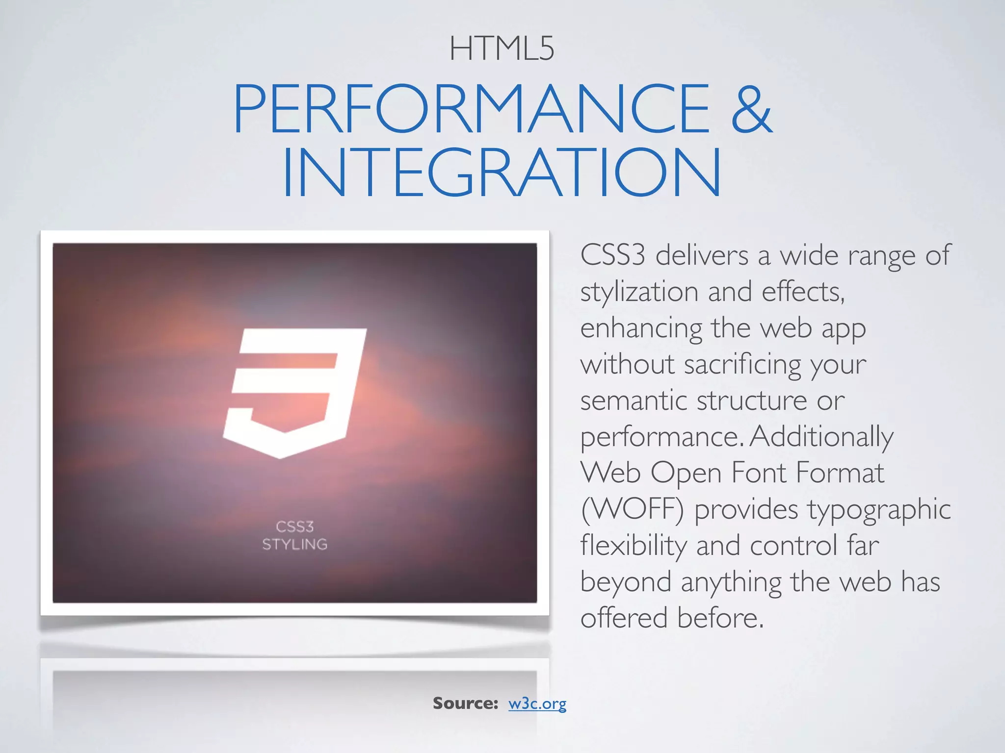 HTML5

PERFORMANCE &
 INTEGRATION
                      CSS3 delivers a wide range of
                      stylization and effects,
                      enhancing the web app
                      without sacriﬁcing your
                      semantic structure or
                      performance. Additionally
                      Web Open Font Format
                      (WOFF) provides typographic
                      ﬂexibility and control far
                      beyond anything the web has
                      offered before.

    Source: w3c.org
 