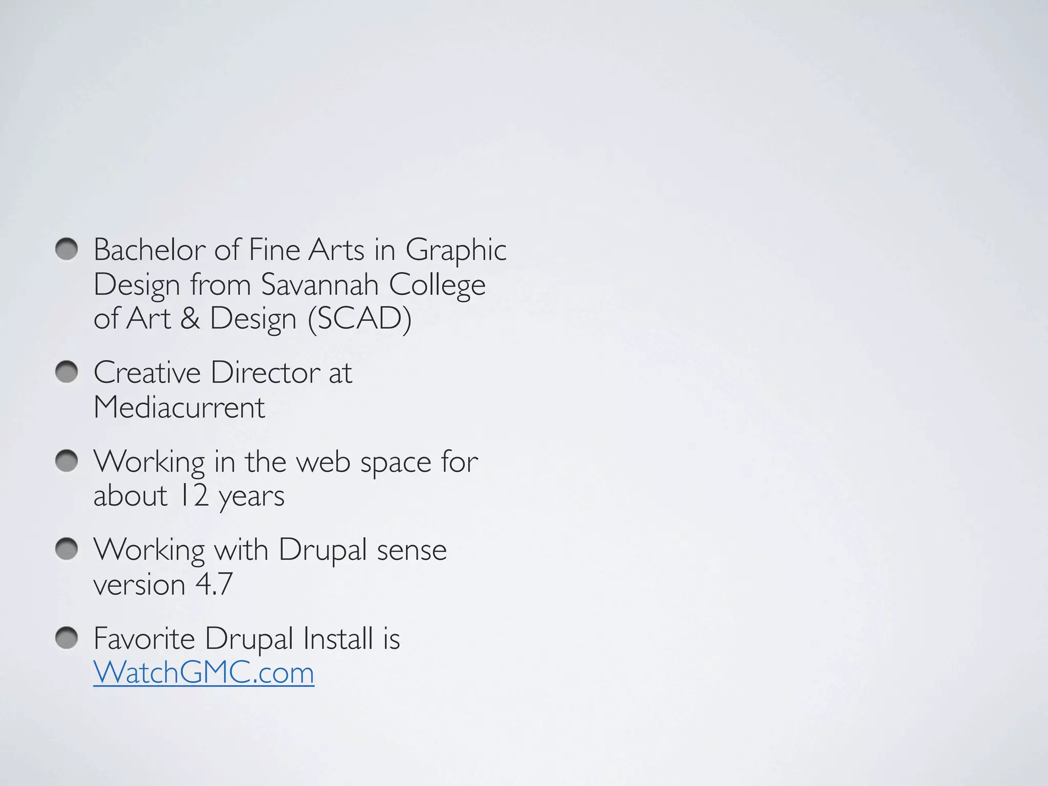 Bachelor of Fine Arts in Graphic
Design from Savannah College
of Art & Design (SCAD)
Creative Director at
Mediacurrent
Working in the web space for
about 12 years
Working with Drupal sense
version 4.7
Favorite Drupal Install is
WatchGMC.com  
 