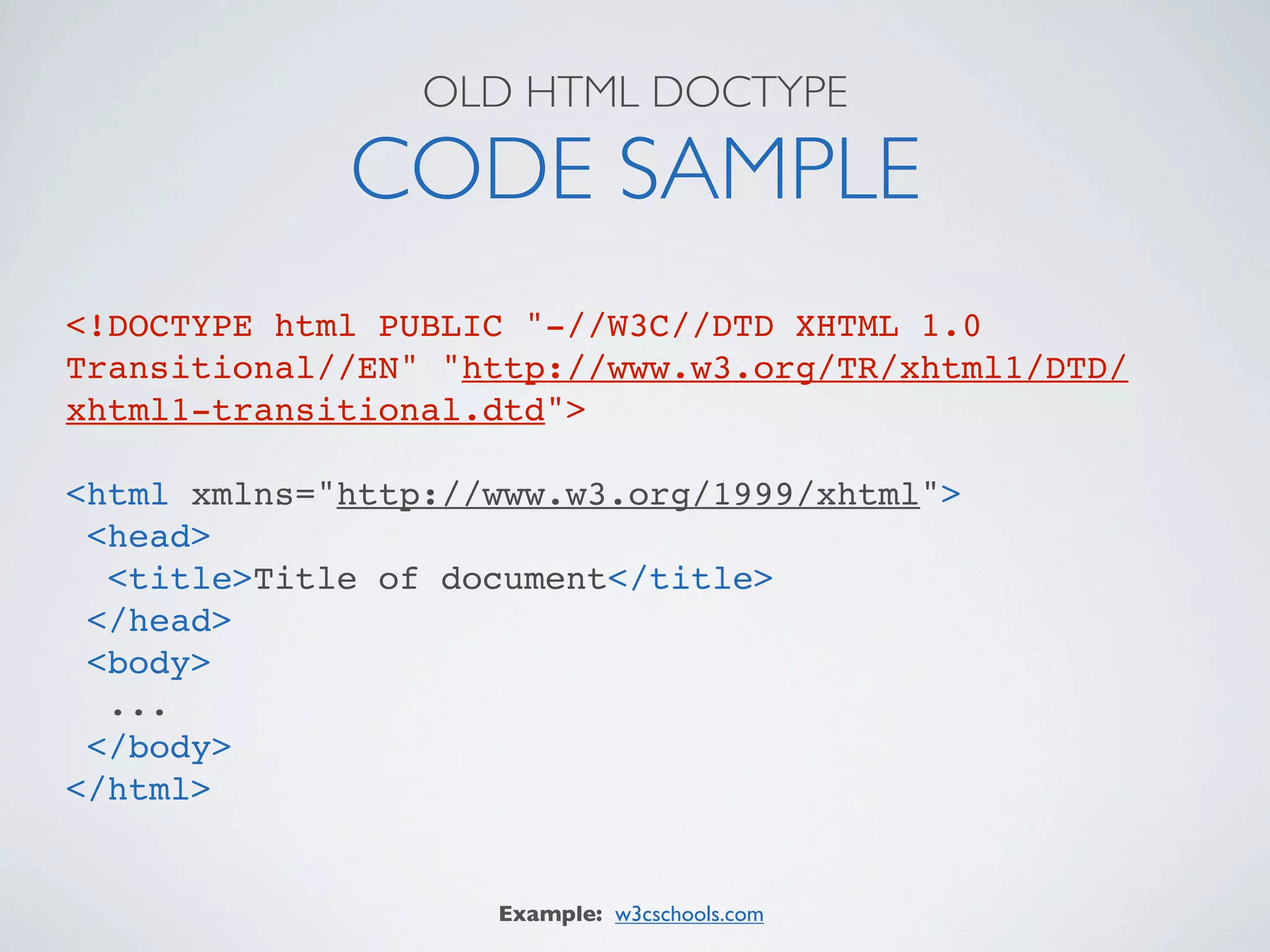 OLD HTML DOCTYPE

             CODE SAMPLE
<!DOCTYPE html PUBLIC "-//W3C//DTD XHTML 1.0
Transitional//EN" "http://www.w3.org/TR/xhtml1/DTD/
xhtml1-transitional.dtd">

<html xmlns="http://www.w3.org/1999/xhtml">
 <head>
  <title>Title of document</title>
 </head>
 <body>
  ...
 </body>
</html>


                    Example: w3cschools.com
 