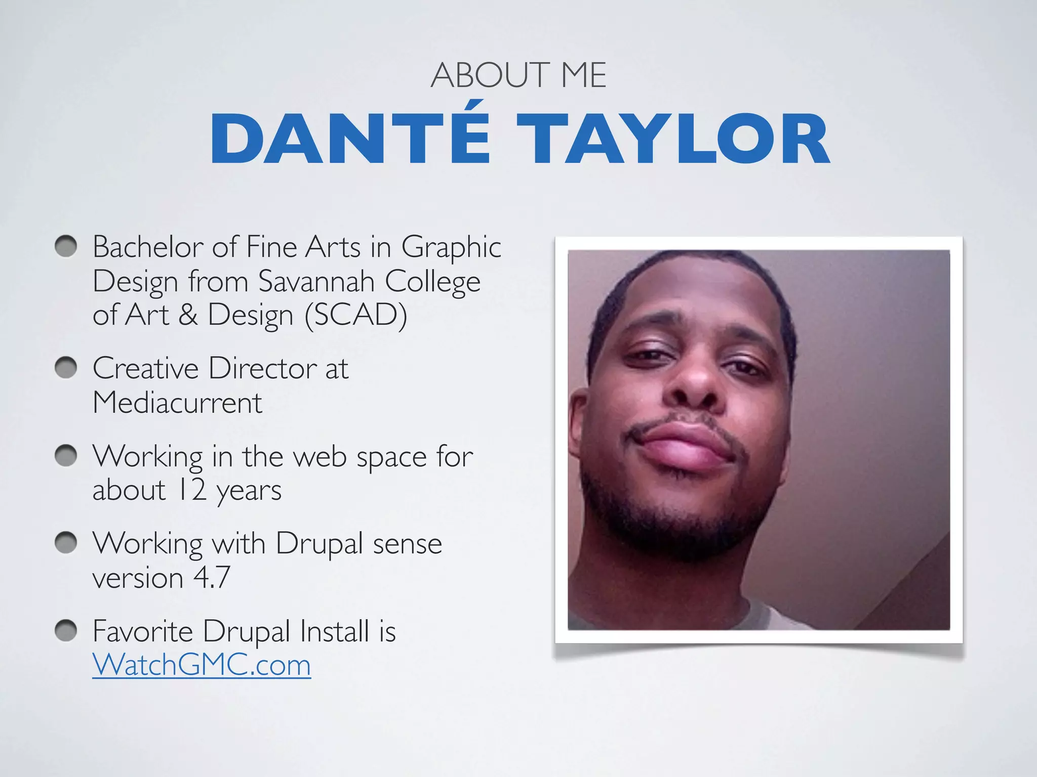 ABOUT ME

         DANTÉ TAYLOR
Bachelor of Fine Arts in Graphic
Design from Savannah College
of Art & Design (SCAD)
Creative Director at
Mediacurrent
Working in the web space for
about 12 years
Working with Drupal sense
version 4.7
Favorite Drupal Install is
WatchGMC.com  
 