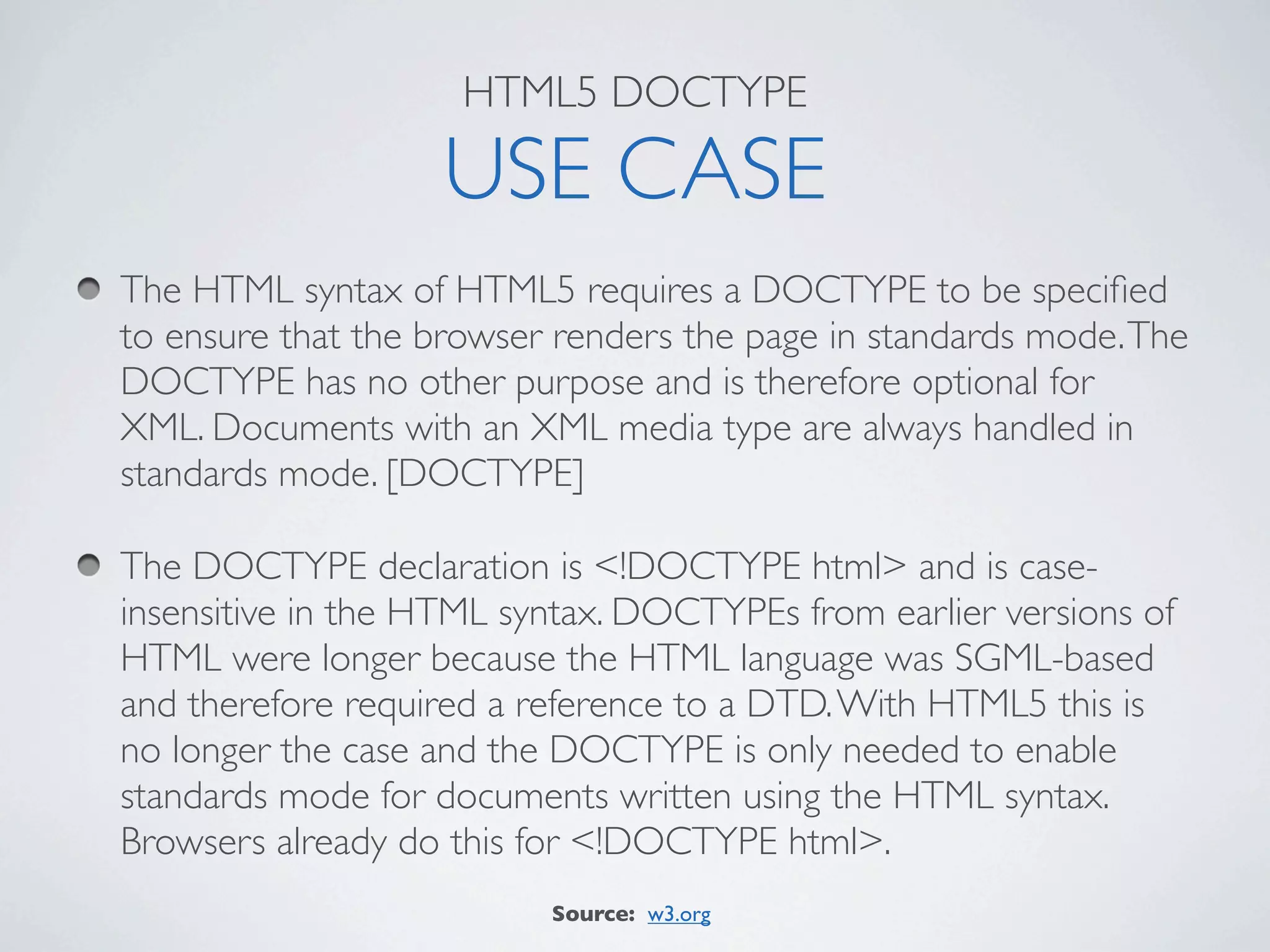 HTML5 DOCTYPE

                   USE CASE
The HTML syntax of HTML5 requires a DOCTYPE to be speciﬁed
to ensure that the browser renders the page in standards mode. The
DOCTYPE has no other purpose and is therefore optional for
XML. Documents with an XML media type are always handled in
standards mode. [DOCTYPE]

The DOCTYPE declaration is <!DOCTYPE html> and is case-
insensitive in the HTML syntax. DOCTYPEs from earlier versions of
HTML were longer because the HTML language was SGML-based
and therefore required a reference to a DTD. With HTML5 this is
no longer the case and the DOCTYPE is only needed to enable
standards mode for documents written using the HTML syntax.
Browsers already do this for <!DOCTYPE html>.
                          Source: w3.org
 