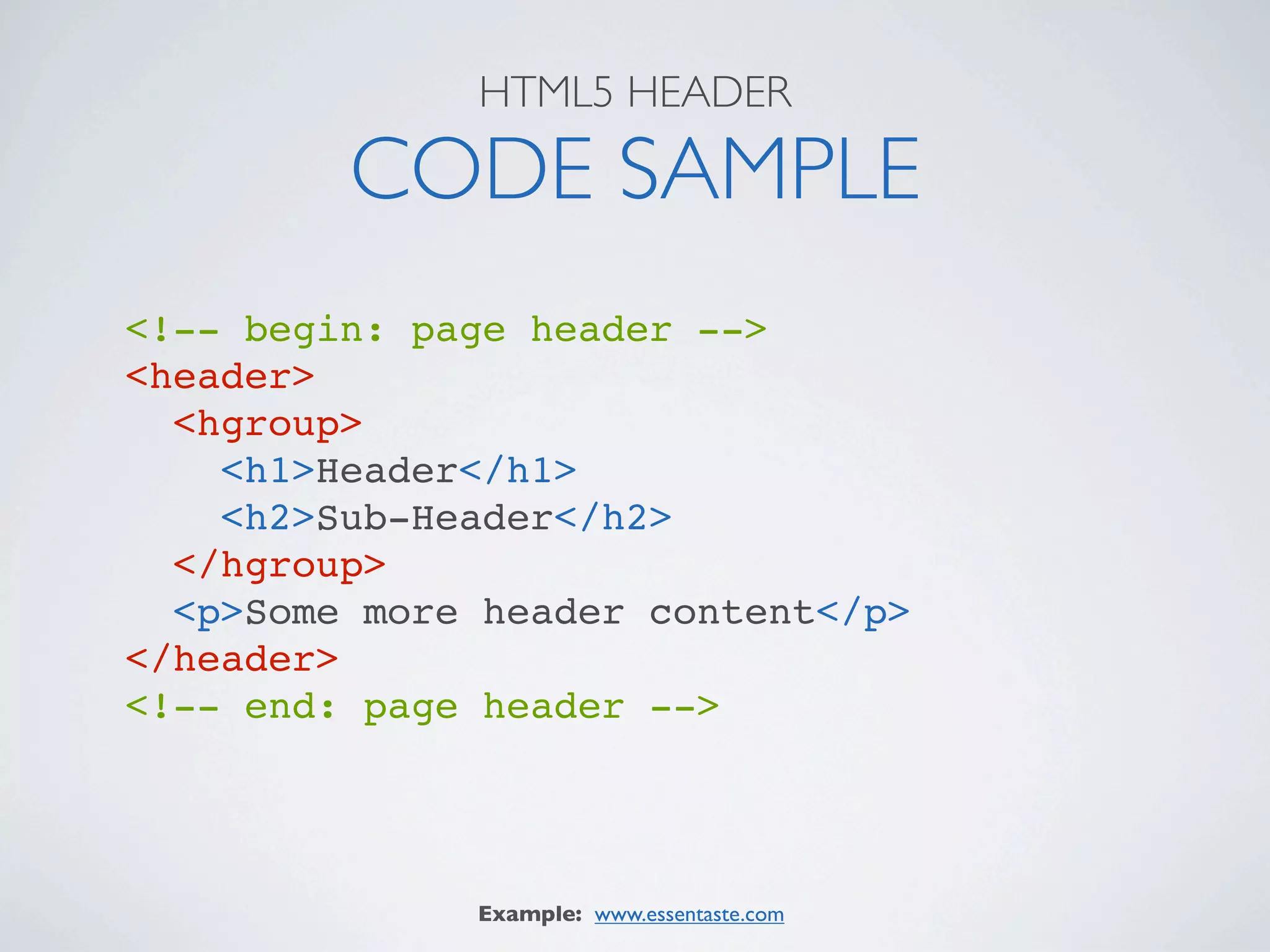 HTML5 HEADER

         CODE SAMPLE
<!-- begin: page header -->
<header>
  <hgroup>
    <h1>Header</h1>
    <h2>Sub-Header</h2>
  </hgroup>
  <p>Some more header content</p>
</header>
<!-- end: page header -->




              Example: www.essentaste.com
 
