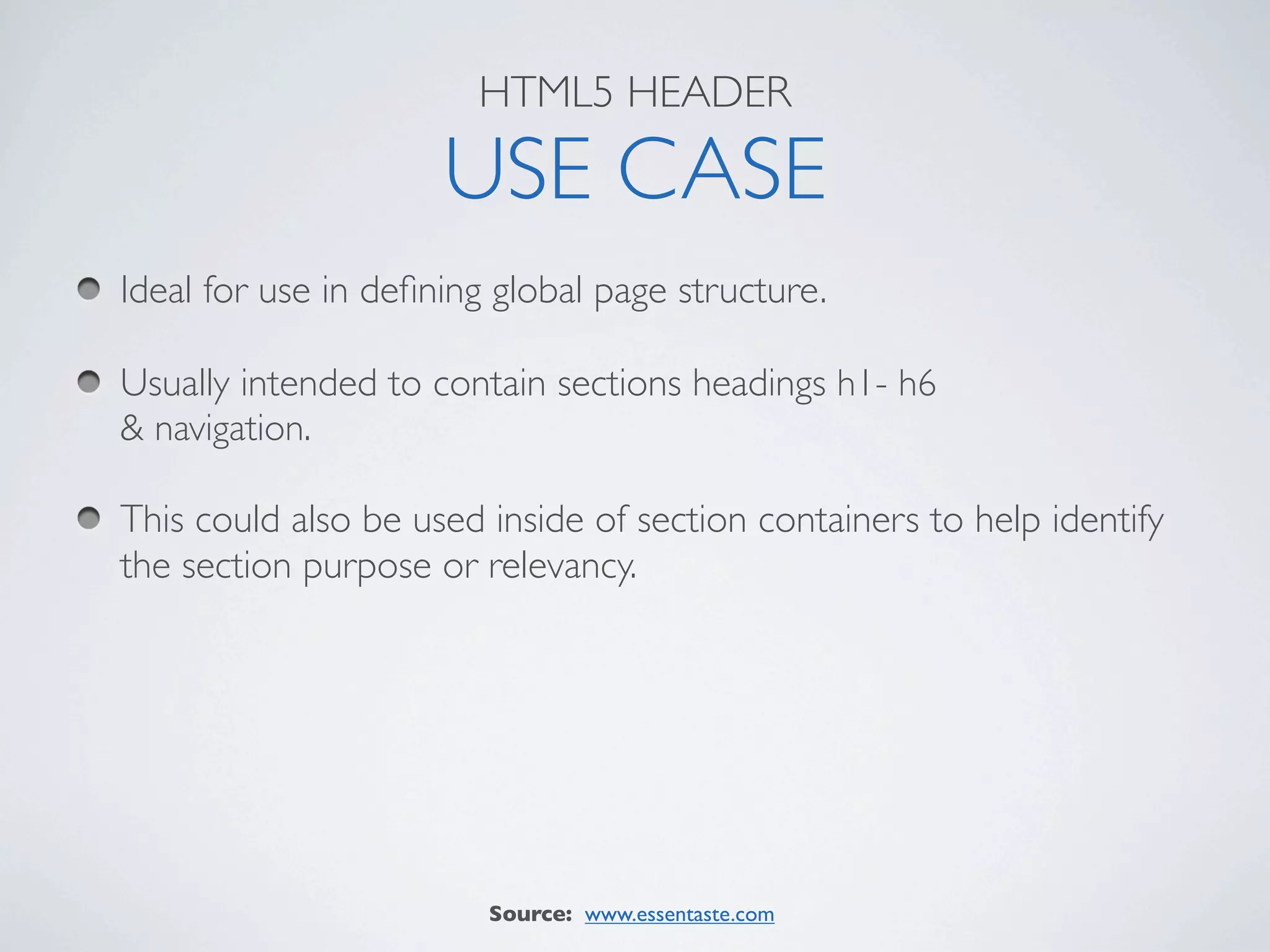 HTML5 HEADER

                     USE CASE
Ideal for use in deﬁning global page structure.

Usually intended to contain sections headings h1- h6
& navigation.

This could also be used inside of section containers to help identify
the section purpose or relevancy.




                        Source: www.essentaste.com
 