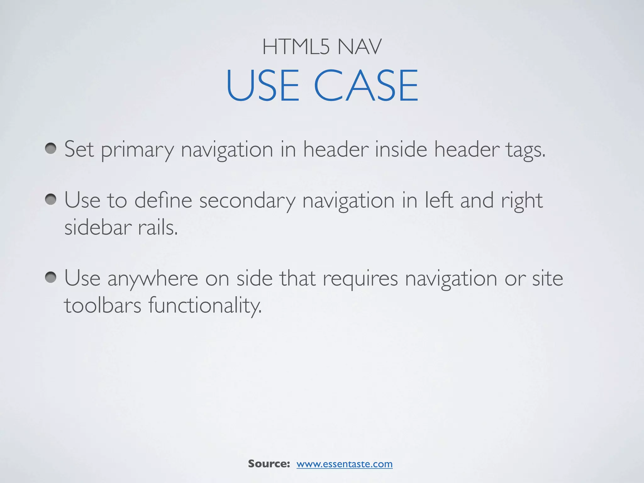 HTML5 NAV

                 USE CASE
Set primary navigation in header inside header tags.

Use to deﬁne secondary navigation in left and right
sidebar rails.

Use anywhere on side that requires navigation or site
toolbars functionality.




                   Source: www.essentaste.com
 