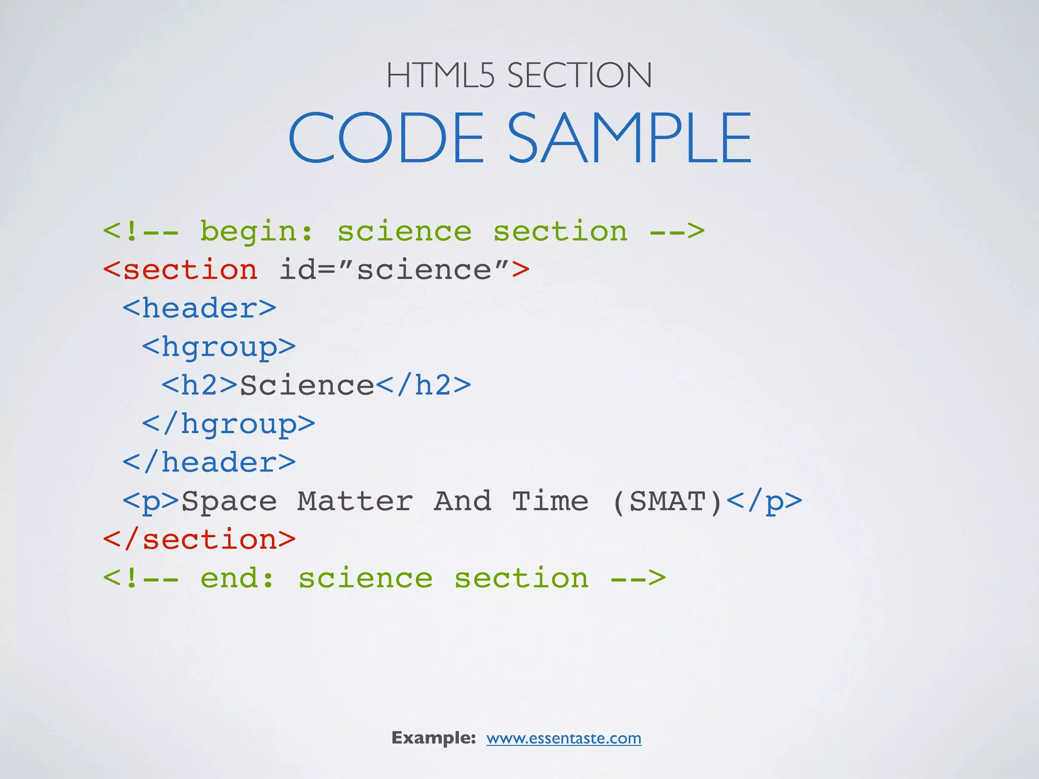 HTML5 SECTION

         CODE SAMPLE
<!-- begin: science section -->
<section id=”science”>
 <header>
  <hgroup>
   <h2>Science</h2>
  </hgroup>
 </header>
 <p>Space Matter And Time (SMAT)</p>
</section>
<!-- end: science section -->



              Example: www.essentaste.com
 