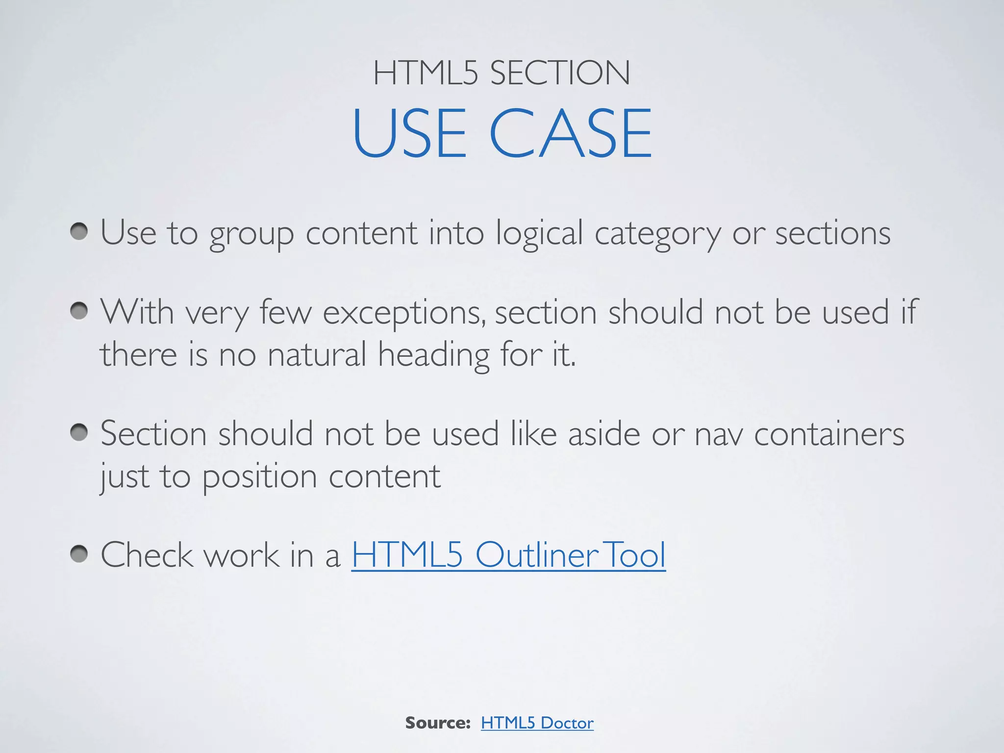 HTML5 SECTION

                 USE CASE
Use to group content into logical category or sections

With very few exceptions, section should not be used if
there is no natural heading for it.

Section should not be used like aside or nav containers
just to position content

Check work in a HTML5 Outliner Tool



                    Source: HTML5 Doctor
 