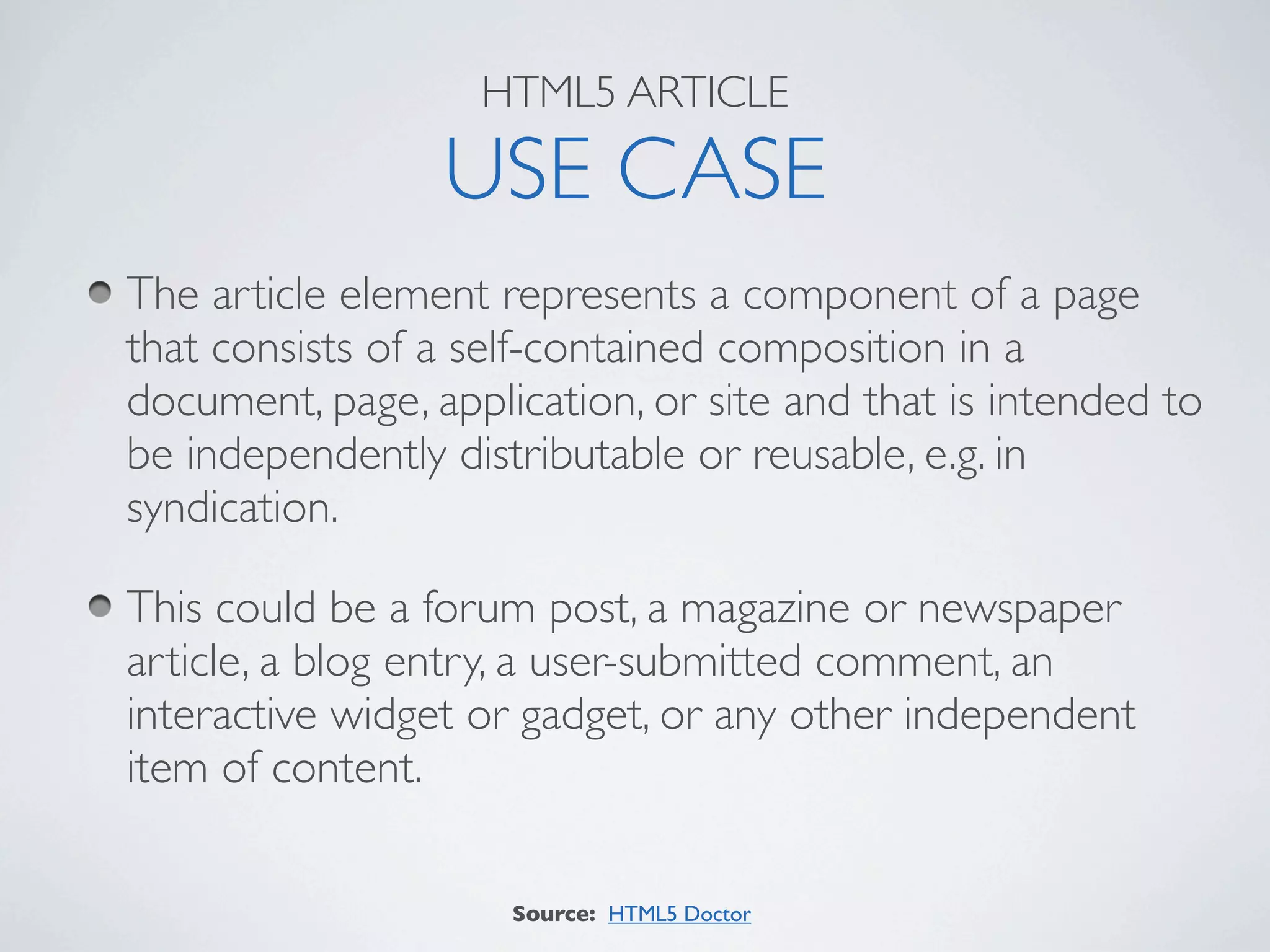 HTML5 ARTICLE

                 USE CASE
The article element represents a component of a page
that consists of a self-contained composition in a
document, page, application, or site and that is intended to
be independently distributable or reusable, e.g. in
syndication.

This could be a forum post, a magazine or newspaper
article, a blog entry, a user-submitted comment, an
interactive widget or gadget, or any other independent
item of content.

                     Source: HTML5 Doctor
 