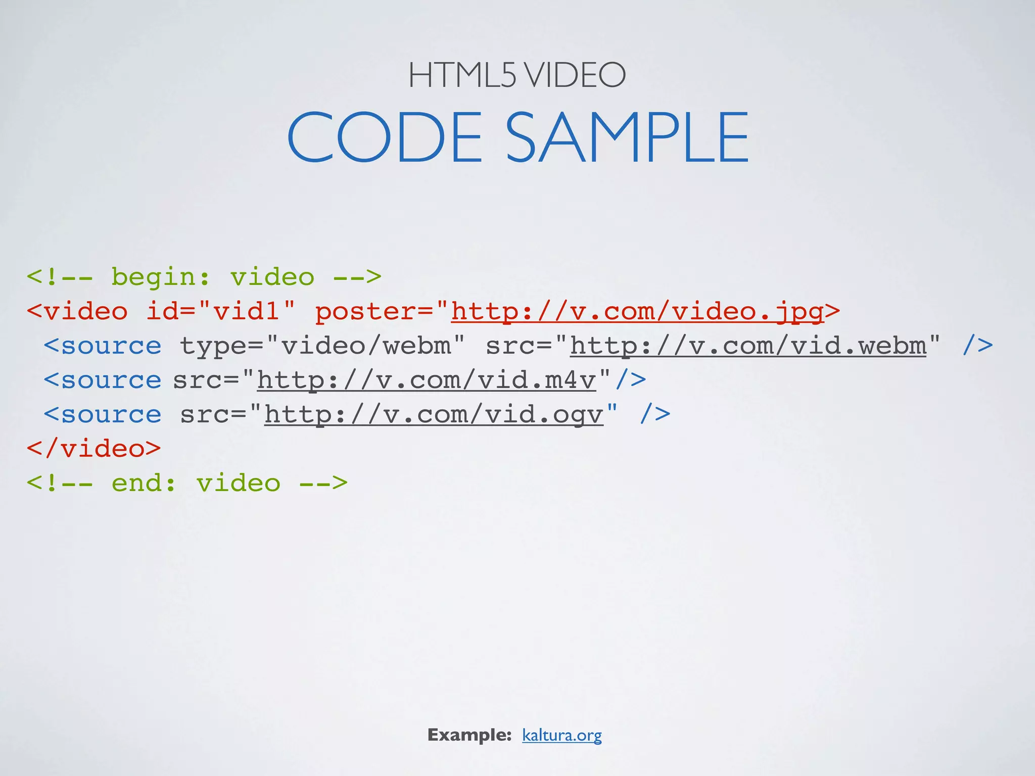 HTML5 VIDEO

               CODE SAMPLE
<!-- begin: video -->
<video id="vid1" poster="http://v.com/video.jpg>
 <source type="video/webm" src="http://v.com/vid.webm" />
 <source
src="http://v.com/vid.m4v"/>
 <source src="http://v.com/vid.ogv" />
</video>
<!-- end: video -->




                       Example: kaltura.org
 