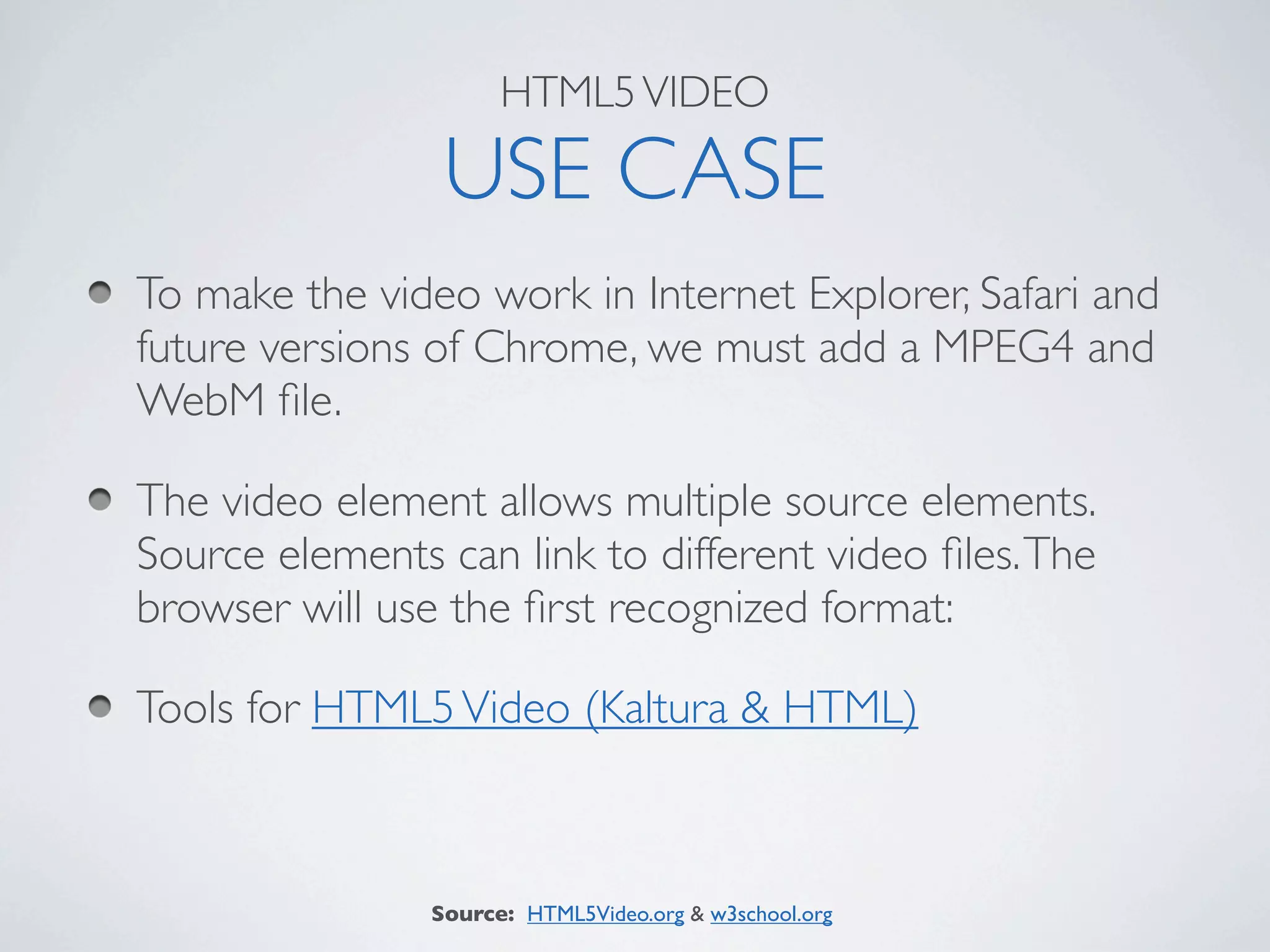 HTML5 VIDEO

                 USE CASE
To make the video work in Internet Explorer, Safari and
future versions of Chrome, we must add a MPEG4 and
WebM ﬁle.

The video element allows multiple source elements.
Source elements can link to different video ﬁles. The
browser will use the ﬁrst recognized format:

Tools for HTML5 Video (Kaltura & HTML)



                Source: HTML5Video.org & w3school.org
 