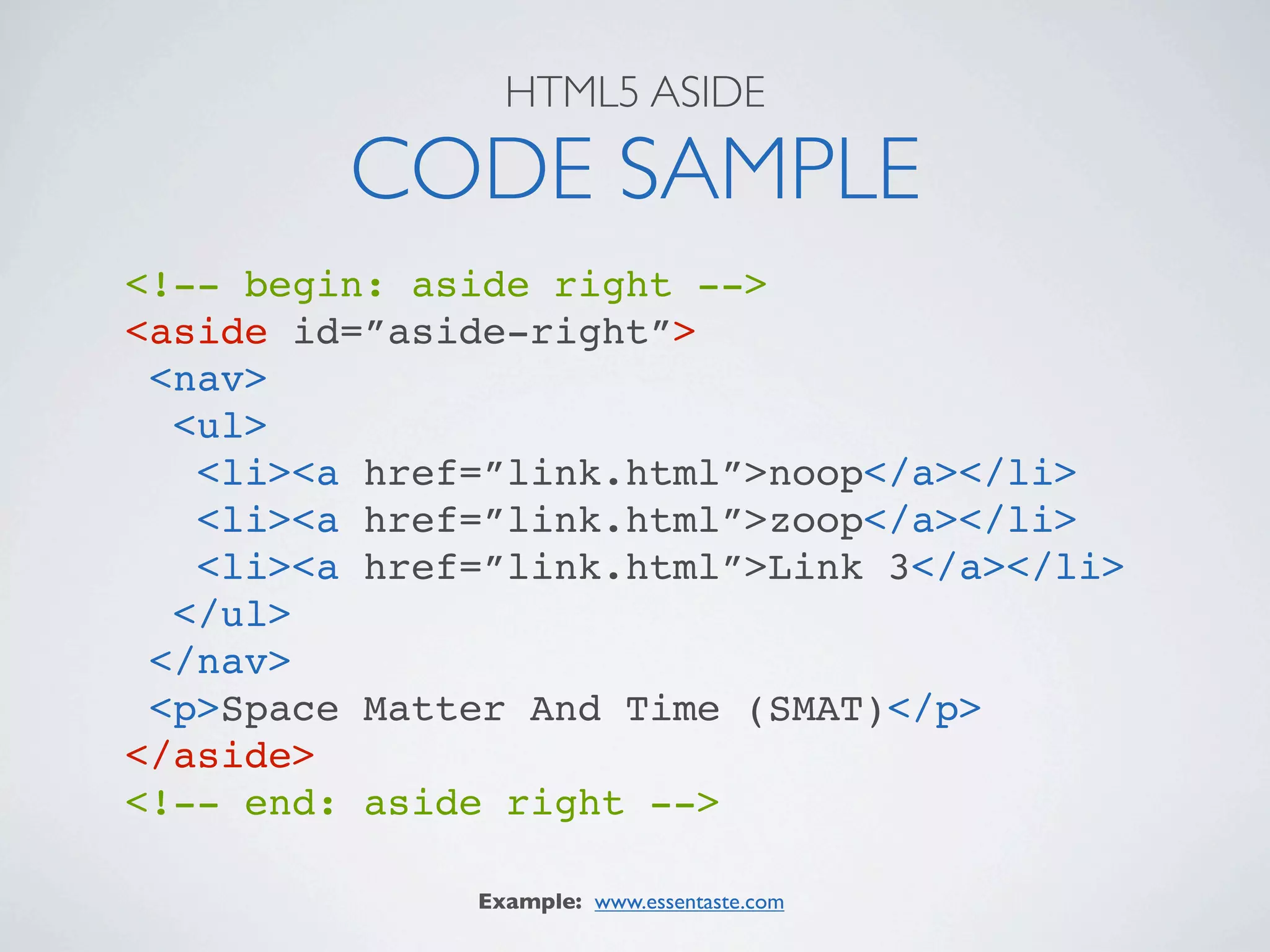 HTML5 ASIDE

         CODE SAMPLE
<!-- begin: aside right -->
<aside id=”aside-right”>
 <nav>
  <ul>
   <li><a href=”link.html”>noop</a></li>
   <li><a href=”link.html”>zoop</a></li>
   <li><a href=”link.html”>Link 3</a></li>
  </ul>
 </nav>
 <p>Space Matter And Time (SMAT)</p>
</aside>
<!-- end: aside right -->

              Example: www.essentaste.com
 