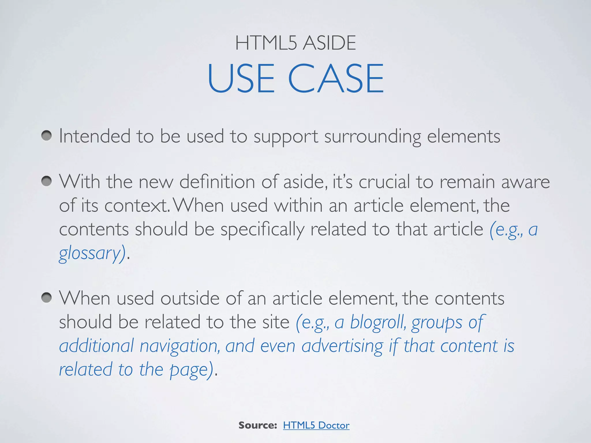 HTML5 ASIDE

                    USE CASE
Intended to be used to support surrounding elements

With the new deﬁnition of aside, it’s crucial to remain aware
of its context. When used within an article element, the
contents should be speciﬁcally related to that article (e.g., a
glossary).

When used outside of an article element, the contents
should be related to the site (e.g., a blogroll, groups of
additional navigation, and even advertising if that content is
related to the page).

                        Source: HTML5 Doctor
 