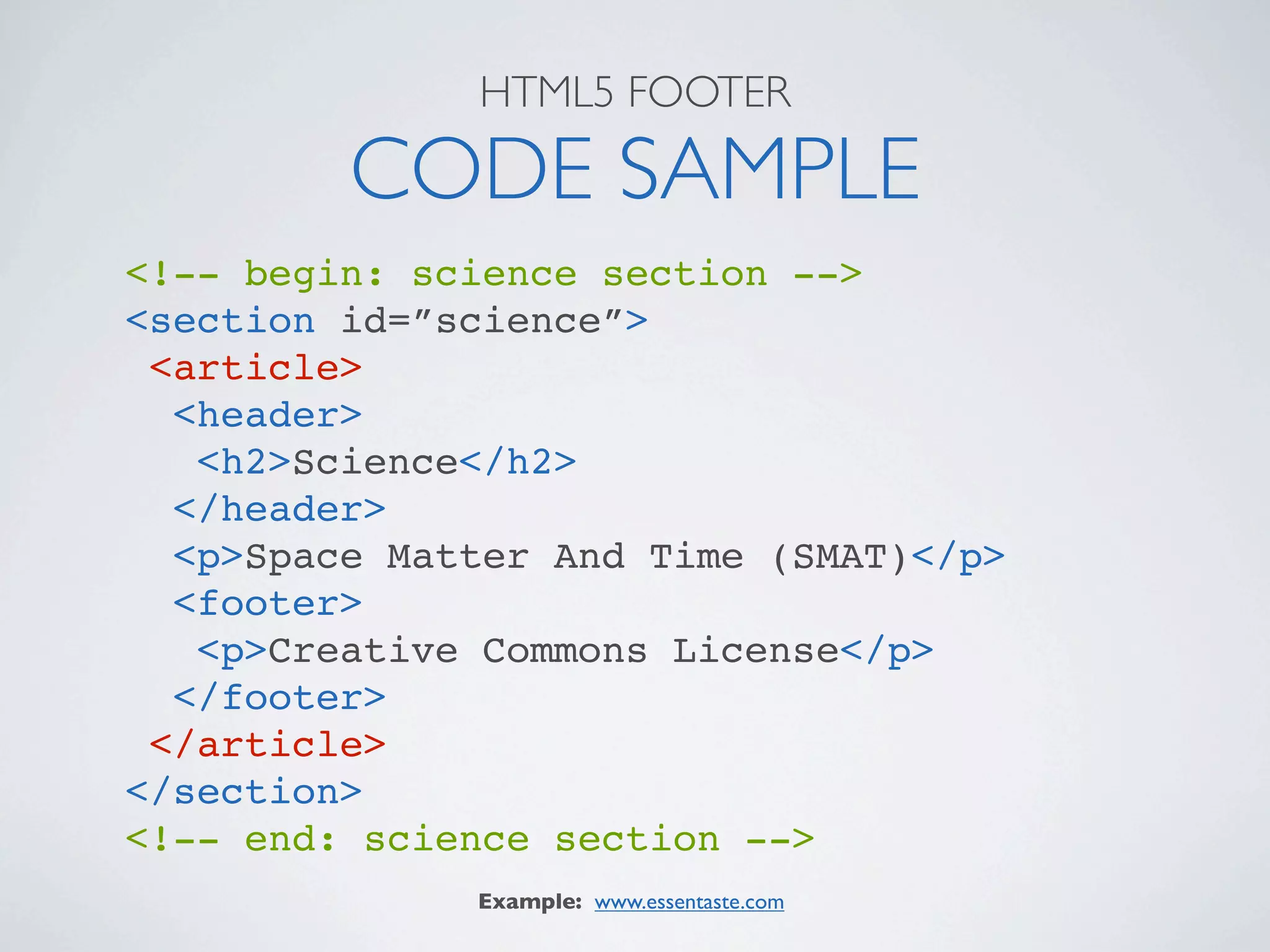 HTML5 FOOTER

         CODE SAMPLE
<!-- begin: science section -->
<section id=”science”>
 <article>
  <header>
   <h2>Science</h2>
  </header>
  <p>Space Matter And Time (SMAT)</p>
  <footer>
   <p>Creative Commons License</p>
  </footer>
 </article>
</section>
<!-- end: science section -->
              Example: www.essentaste.com
 