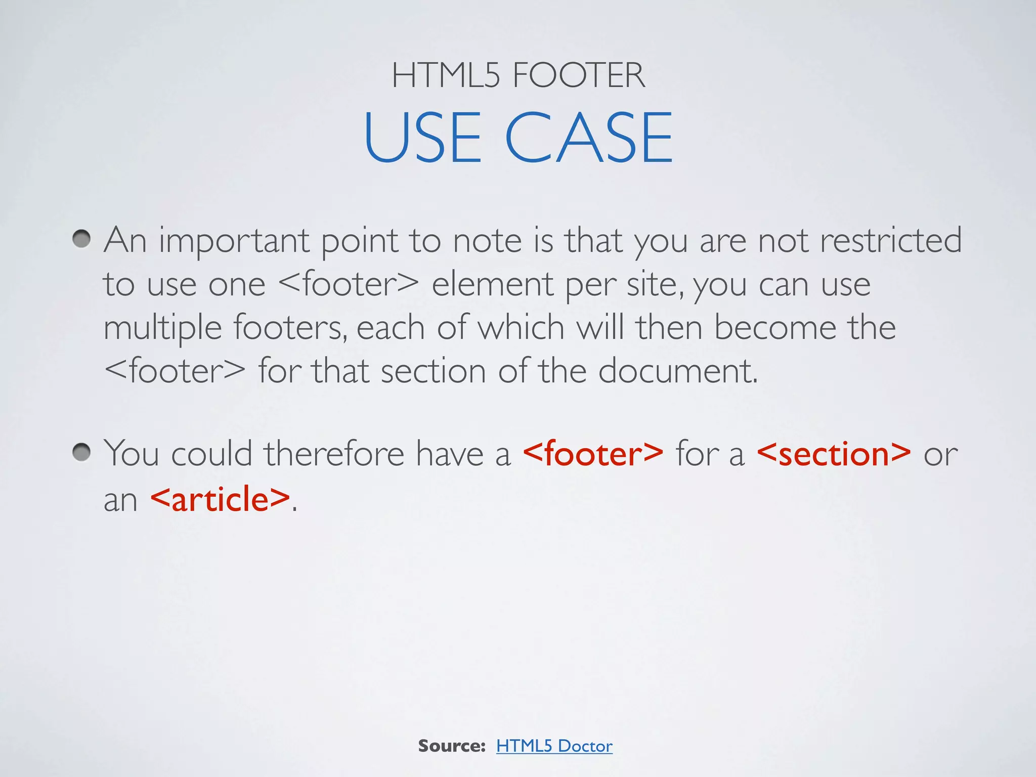 HTML5 FOOTER

                 USE CASE
An important point to note is that you are not restricted
to use one <footer> element per site, you can use
multiple footers, each of which will then become the
<footer> for that section of the document.

You could therefore have a <footer> for a <section> or
an <article>.




                    Source: HTML5 Doctor
 