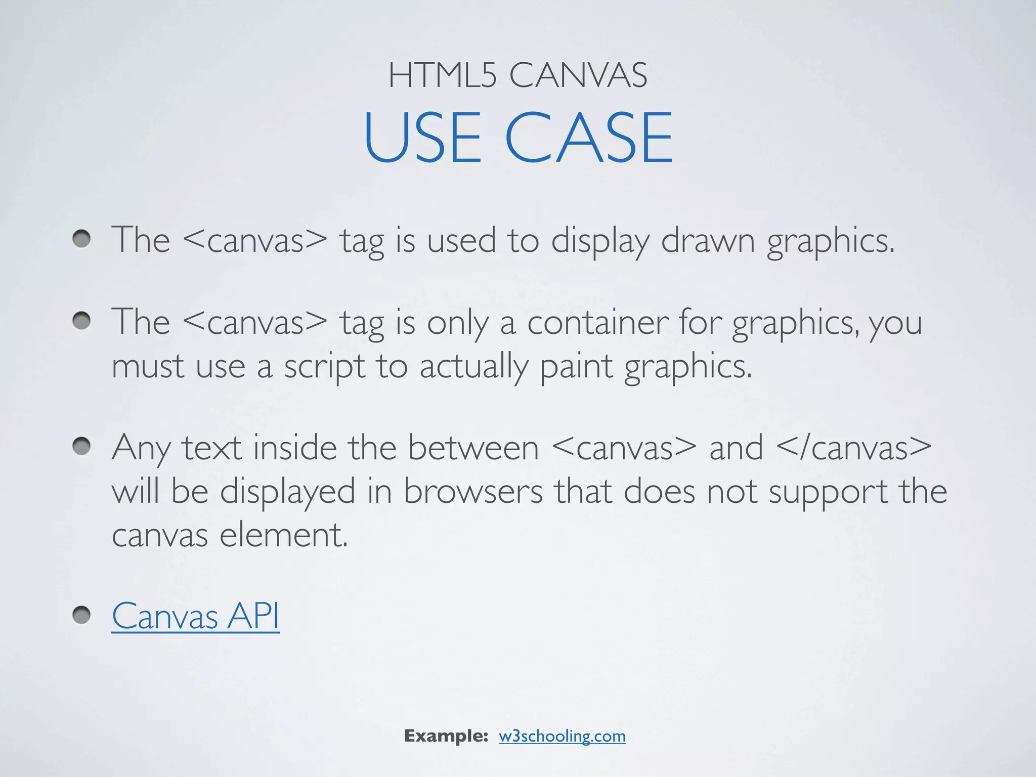 HTML5 CANVAS

                USE CASE
The <canvas> tag is used to display drawn graphics.

The <canvas> tag is only a container for graphics, you
must use a script to actually paint graphics.

Any text inside the between <canvas> and </canvas>
will be displayed in browsers that does not support the
canvas element.

Canvas API

                   Example: w3schooling.com
 
