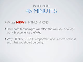 IN THE NEXT

               45 MINUTES
What’s NEW in HTML5 & CSS3

How both technologies will effect the way you develop,
work & experience the Web

Why HTML5 & CSS3 is important, who is interested in it
and what you should be doing.
 
