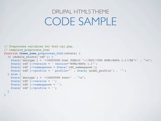 DRUPAL HTML5 THEME

                       CODE SAMPLE
// Preprocess variables for html.tpl.php.
// template_preprocess_html
function theme_name_preprocess_html(&$vars) {
  if (module_exists('rdf')) {
    $vars['doctype'] = '<!DOCTYPE html PUBLIC "-//W3C//DTD HTML+RDFa 1.1//EN">' . "n";
    $vars['rdf']->version = ' version="HTML+RDFa 1.1"';
    $vars['rdf']->namespaces = $vars['rdf_namespaces'];
    $vars['rdf']->profile = ' profile="' . $vars['grddl_profile'] . '"';
  } else {
    $vars['doctype'] = '<!DOCTYPE html>' . "n";
    $vars['rdf']->version = '';
    $vars['rdf']->namespaces = '';
    $vars['rdf']->profile = '';
  }
}
 