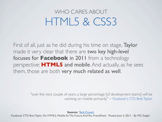 WHO CARES ABOUT

                           HTML5 & CSS3
 First of all, just as he did during his time on stage, Taylor
 made it very clear that there are two key high-level
 focuses for Facebook in 2011 from a technology
 perspective: HTML5 and mobile. And actually, as he sees
 them, those are both very much related as well.


                "over the next couple of years, a large percentage [of development teams] will be
                                      working on mobile primarily," ~ Facebook's CTO, Bret Taylor


                                           Source: Tech Crunch
Facebook CTO Bret Taylor On HTML5, Mobile As The Future, And Yes, FriendFeed : Posted June 3, 2011 : By MG Siegler
 