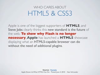WHO CARES ABOUT

                HTML5 & CSS3
Apple is one of the biggest supporters of HTML5, and
Steve Jobs clearly thinks this new standard is the future of
the web. To show why Flash is no longer
necessary, Apple has launched a HTML5 showcase
displaying what an HTML5-capable browser can do
without the need of additional plugins.




                                 Source: Mashable
         Apple Shows Us What HTML5 Can Do : Posted June 4, 2010 : Stan Schroeder
 