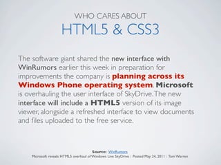 WHO CARES ABOUT

                     HTML5 & CSS3
The software giant shared the new interface with
WinRumors earlier this week in preparation for
improvements the company is planning across its
Windows Phone operating system. Microsoft
is overhauling the user interface of SkyDrive. The new
interface will include a HTML5 version of its image
viewer, alongside a refreshed interface to view documents
and ﬁles uploaded to the free service.


                                        Source: WinRumors
    Microsoft reveals HTML5 overhaul of Windows Live SkyDrive : Posted May 24, 2011 : Tom Warren
 