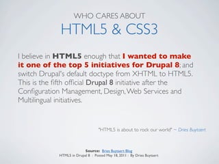 WHO CARES ABOUT

             HTML5 & CSS3
I believe in HTML5 enough that I wanted to make
it one of the top 5 initiatives for Drupal 8; and
switch Drupal's default doctype from XHTML to HTML5.
This is the ﬁfth ofﬁcial Drupal 8 initiative after the
Conﬁguration Management, Design, Web Services and
Multilingual initiatives.


                                   "HTML5 is about to rock our world" ~ Dries Buytaert



                          Source: Bries Buytaert Blog
            HTML5 in Drupal 8 : Posted May 18, 2011 : By Dries Buytaert
 