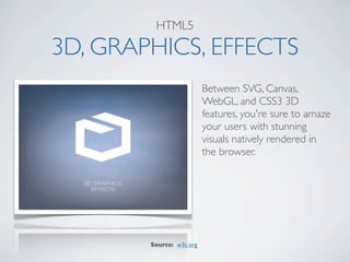 HTML5

3D, GRAPHICS, EFFECTS
                          Between SVG, Canvas,
                          WebGL, and CSS3 3D
                          features, you're sure to amaze
                          your users with stunning
                          visuals natively rendered in
                          the browser.




        Source: w3c.org
 