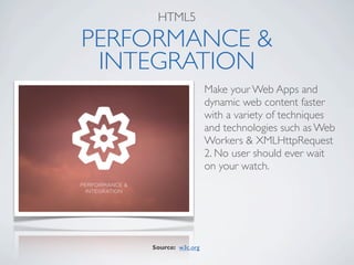 HTML5

PERFORMANCE &
 INTEGRATION
                      Make your Web Apps and
                      dynamic web content faster
                      with a variety of techniques
                      and technologies such as Web
                      Workers & XMLHttpRequest
                      2. No user should ever wait
                      on your watch.




    Source: w3c.org
 